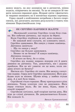 93
âàæêó íåäóãó, íà ÿêó çàõâîðіëà ùå â äèòèíñòâі, æіíêà
õîäèëà, ñïèðàþ÷èñü íà ìèëèöі. Òà öå íå çàâàäèëî їé òâî-
ðèòè ïåíçëåì ñïðàâæíі äèâà. ßñêðàâі êâіòè і ôàíòàñòè÷-
íі òâàðèíè îæèâàþòü íà її âñåñâіòíüî âіäîìèõ êàðòèíàõ.
Ñåðåä ëþäåé ç îñîáëèâèìè ïîòðåáàìè є áàãàòî ñïîðò-
ñìåíіâ, ÿêі äîñÿãàþòü çíà÷íèõ ðåçóëüòàòіâ і ñòàþòü ÷åì-
ïіîíàìè Ïàðàëіìïіéñüêèõ іãîð.
ßÊ ÑÅÐÃІÉÊÎ ÍÀÂ×ÈÂÑß ÆÀËІÒÈ
Ìàëåíüêèé õëîï÷èê Ñåðãіéêî ãóëÿâ áіëÿ ñòàâ-
êà. Âіí ïîáà÷èâ äіâ÷èíêó, ùî ñèäіëà íà áåðåçі.
Êîëè Ñåðãіéêî ïіäіéøîâ äî íåї, âîíà ñêàçàëà:
– Íå çàâàæàé ìåíі ñëóõàòè, ÿê õëþïàþòü õâèëі.
Ñåðãіéêî çäèâóâàâñÿ. Âіí êèíóâ ó ñòàâîê êàìіíåöü.
Äіâ÷èíêà çàïèòàëà:
– Ùî òè êèíóâ ó âîäó?
Ñåðãіéêî ùå áіëüøå çäèâóâàâñÿ.
– Íåâæå òè íå áà÷èø? ß êèíóâ êàìіíåöü.
Äіâ÷èíêà ñêàçàëà:
– ß íі÷îãî íå áà÷ó, áî ÿ ñëіïà.
Ñåðãіéêî âіä ïîäèâó øèðîêî âіäêðèâ î÷і é äîâãî
äèâèâñÿ íà äіâ÷èíêó. Òàê, äèâóþ÷èñü, âіí і äîäîìó
ïðèéøîâ. Âіí íå ìіã óÿâèòè: ÿê öå âîíî, êîëè ëþ-
äèíà íі÷îãî íå áà÷èòü?
Íàñòàëà íі÷. Ñåðãіéêî ëіã ñïàòè. Âіí çàñíóâ ç ïî÷óò-
òÿì ïîäèâó. Ñåðåä íî÷і Ñåðãіéêî ïðîêèíóâñÿ. Éîãî ðîç-
áóäèâ øóì çà âіêíîì. Øóìіâ âіòåð, ó øèáêè ñòóêàâ
äîù. À â õàòі áóëî òåìíî.
Ñåðãіéêîâі ñòàëî ñòðàøíî. Éîìó ïðèãàäàëàñÿ ñëіïà
äіâ÷èíêà. Òåïåð õëîï÷èê óæå íå äèâóâàâñÿ. Éîãî
ñåðöå ñòèñíóâ æàëü. ßê æå âîíà, áіäíà, æèâå â
îòàêіé òåìðÿâі?
Ñåðãіéêîâі õîòіëîñÿ, ùîá ñêîðіøå íàñòàâ äåíü. Âіí
ïіäå äî ñëіïîї äіâ÷èíêè. Íå äèâóâàòèìåòüñÿ áіëüøå.
Âіí ïîæàëіє її.
Âàñèëü Ñóõîìëèíñüêèé
 