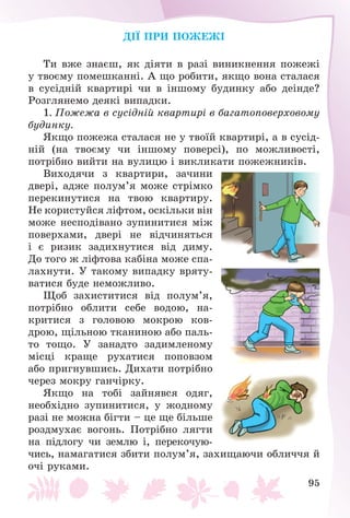 95
ÄІЇ ÏÐÈ ÏÎÆÅÆІ
Òè âæå çíàєø, ÿê äіÿòè â ðàçі âèíèêíåííÿ ïîæåæі
ó òâîєìó ïîìåøêàííі. À ùî ðîáèòè, ÿêùî âîíà ñòàëàñÿ
â ñóñіäíіé êâàðòèðі ÷è â іíøîìó áóäèíêó àáî äåіíäå?
Ðîçãëÿíåìî äåÿêі âèïàäêè.
1. Ïîæåæà â ñóñіäíіé êâàðòèðі â áàãàòîïîâåðõîâîìó
áóäèíêó.
ßêùî ïîæåæà ñòàëàñÿ íå ó òâîїé êâàðòèðі, à â ñóñіä-
íіé (íà òâîєìó ÷è іíøîìó ïîâåðñі), ïî ìîæëèâîñòі,
ïîòðіáíî âèéòè íà âóëèöþ і âèêëèêàòè ïîæåæíèêіâ.
Âèõîäÿ÷è ç êâàðòèðè, çà÷èíè
äâåðі, àäæå ïîëóì’ÿ ìîæå ñòðіìêî
ïåðåêèíóòèñÿ íà òâîþ êâàðòèðó.
Íå êîðèñòóéñÿ ëіôòîì, îñêіëüêè âіí
ìîæå íåñïîäіâàíî çóïèíèòèñÿ ìіæ
ïîâåðõàìè, äâåðі íå âіä÷èíÿòüñÿ
і є ðèçèê çàäèõíóòèñÿ âіä äèìó.
Äî òîãî æ ëіôòîâà êàáіíà ìîæå ñïà-
ëàõíóòè. Ó òàêîìó âèïàäêó âðÿòó-
âàòèñÿ áóäå íåìîæëèâî.
Ùîá çàõèñòèòèñÿ âіä ïîëóì’ÿ,
ïîòðіáíî îáëèòè ñåáå âîäîþ, íà-
êðèòèñÿ ç ãîëîâîþ ìîêðîþ êîâ-
äðîþ, ùіëüíîþ òêàíèíîþ àáî ïàëü-
òî òîùî. Ó çàíàäòî çàäèìëåíîìó
ìіñöі êðàùå ðóõàòèñÿ ïîïîâçîì
àáî ïðèãíóâøèñü. Äèõàòè ïîòðіáíî
÷åðåç ìîêðó ãàí÷іðêó.
ßêùî íà òîáі çàéíÿâñÿ îäÿã,
íåîáõіäíî çóïèíèòèñÿ, ó æîäíîìó
ðàçі íå ìîæíà áіãòè – öå ùå áіëüøå
ðîçäìóõàє âîãîíü. Ïîòðіáíî ëÿãòè
íà ïіäëîãó ÷è çåìëþ і, ïåðåêî÷óþ-
÷èñü, íàìàãàòèñÿ çáèòè ïîëóì’ÿ, çàõèùàþ÷è îáëè÷÷ÿ é
î÷і ðóêàìè.
 