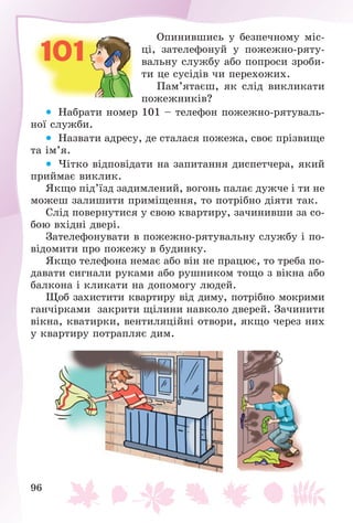 96
Îïèíèâøèñü ó áåçïå÷íîìó ìіñ-
öі, çàòåëåôîíóé ó ïîæåæíî-ðÿòó-
âàëüíó ñëóæáó àáî ïîïðîñè çðîáè-
òè öå ñóñіäіâ ÷è ïåðåõîæèõ.
Ïàì’ÿòàєø, ÿê ñëіä âèêëèêàòè
ïîæåæíèêіâ?
 Íàáðàòè íîìåð 101 – òåëåôîí ïîæåæíî-ðÿòóâàëü-
íîї ñëóæáè.
 Íàçâàòè àäðåñó, äå ñòàëàñÿ ïîæåæà, ñâîє ïðіçâèùå
òà іì’ÿ.
 ×іòêî âіäïîâіäàòè íà çàïèòàííÿ äèñïåò÷åðà, ÿêèé
ïðèéìàє âèêëèê.
ßêùî ïіä’їçä çàäèìëåíèé, âîãîíü ïàëàє äóæ÷å і òè íå
ìîæåø çàëèøèòè ïðèìіùåííÿ, òî ïîòðіáíî äіÿòè òàê.
Ñëіä ïîâåðíóòèñÿ ó ñâîþ êâàðòèðó, çà÷èíèâøè çà ñî-
áîþ âõіäíі äâåðі.
Çàòåëåôîíóâàòè â ïîæåæíî-ðÿòóâàëüíó ñëóæáó і ïî-
âіäîìèòè ïðî ïîæåæó â áóäèíêó.
ßêùî òåëåôîíà íåìàє àáî âіí íå ïðàöþє, òî òðåáà ïî-
äàâàòè ñèãíàëè ðóêàìè àáî ðóøíèêîì òîùî ç âіêíà àáî
áàëêîíà і êëèêàòè íà äîïîìîãó ëþäåé.
Ùîá çàõèñòèòè êâàðòèðó âіä äèìó, ïîòðіáíî ìîêðèìè
ãàí÷іðêàìè çàêðèòè ùіëèíè íàâêîëî äâåðåé. Çà÷èíèòè
âіêíà, êâàòèðêè, âåíòèëÿöіéíі îòâîðè, ÿêùî ÷åðåç íèõ
ó êâàðòèðó ïîòðàïëÿє äèì.
 
