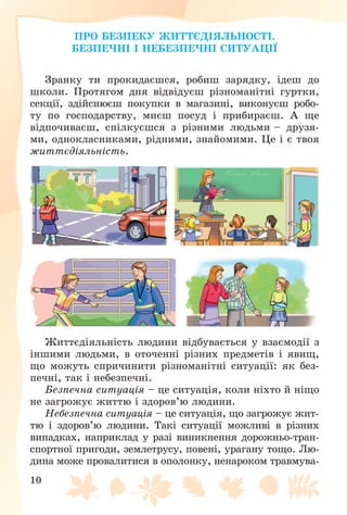 10
ÏÐÎ ÁÅÇÏÅÊÓ ÆÈÒÒЄÄІßËÜÍÎÑÒІ.
ÁÅÇÏÅ×ÍІ І ÍÅÁÅÇÏÅ×ÍІ ÑÈÒÓÀÖІЇ
Çðàíêó òè ïðîêèäàєøñÿ, ðîáèø çàðÿäêó, іäåø äî
øêîëè. Ïðîòÿãîì äíÿ âіäâіäóєø ðіçíîìàíіòíі ãóðòêè,
ñåêöії, çäіéñíþєø ïîêóïêè â ìàãàçèíі, âèêîíóєø ðîáî-
òó ïî ãîñïîäàðñòâó, ìèєø ïîñóä і ïðèáèðàєø. À ùå
âіäïî÷èâàєø, ñïіëêóєøñÿ ç ðіçíèìè ëþäüìè – äðóçÿ-
ìè, îäíîêëàñíèêàìè, ðіäíèìè, çíàéîìèìè. Öå і є òâîÿ
æèòòєäіÿëüíіñòü.
Æèòòєäіÿëüíіñòü ëþäèíè âіäáóâàєòüñÿ ó âçàєìîäії ç
іíøèìè ëþäüìè, â îòî÷åííі ðіçíèõ ïðåäìåòіâ і ÿâèù,
ùî ìîæóòü ñïðè÷èíèòè ðіçíîìàíіòíі ñèòóàöії: ÿê áåç-
ïå÷íі, òàê і íåáåçïå÷íі.
Áåçïå÷íà ñèòóàöіÿ – öå ñèòóàöіÿ, êîëè íіõòî é íіùî
íå çàãðîæóє æèòòþ і çäîðîâ’þ ëþäèíè.
Íåáåçïå÷íà ñèòóàöіÿ – öå ñèòóàöіÿ, ùî çàãðîæóє æèò-
òþ і çäîðîâ’þ ëþäèíè. Òàêі ñèòóàöії ìîæëèâі â ðіçíèõ
âèïàäêàõ, íàïðèêëàä ó ðàçі âèíèêíåííÿ äîðîæíüî-òðàí-
ñïîðòíîї ïðèãîäè, çåìëåòðóñó, ïîâåíі, óðàãàíó òîùî. Ëþ-
äèíà ìîæå ïðîâàëèòèñÿ â îïîëîíêó, íåíàðîêîì òðàâìóâà-
 