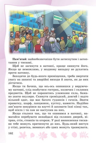 102
Ïàì’ÿòàé: íàéíåáåçïå÷íіøå áóòè çàòèñíóòèì і çàòîï-
òàíèì ó òèñíÿâі.
Ùîá íå çàãèíóòè â íàòîâïі, êðàùå îìèíóòè éîãî.
ßêùî öå íåìîæëèâî, ó æîäíîìó âèïàäêó íå ðóõàòèñü
ïðîòè íàòîâïó.
Çàõîäÿ÷è äî áóäü-ÿêîãî ïðèìіùåííÿ, òðåáà çâåðòàòè
óâàãó íà çàïàñíі òà àâàðіéíі âèõîäè é çíàòè, ÿê äî íèõ
äіñòàòèñÿ.
ßêùî òè áà÷èø, ùî îñü-îñü îïèíèøñÿ ó âèðóþ÷î-
ìó íàòîâïі, ñëіä ïîçáóòèñÿ ãîñòðèõ, êîëþ÷èõ і ñêëÿíèõ
ïðåäìåòіâ. Ùîá íå ïîðàíèòèñü óëàìêàìè ñêëà, áàæà-
íî çíÿòè îêóëÿðè. Ñêèíóòè ãðîìіçäêèé, äîâãèé і íàäòî
âіëüíèé îäÿã, ùî ìàє áàãàòî ґóäçèêіâ і ãà÷êіâ. Çíÿòè
êðàâàòêó, øàðô, ëàíöþæîê, õóñòêó, íàìèñòî. Íàäіéíî
çàâ’ÿçàòè øíóðіâêè íà âçóòòі é çàõîâàòè їõíі êіíöі òàê,
ùîá íіõòî і òè ñàì íå íàñòóïèâ íà íèõ.
ßêùî ñòàëîñÿ òàê, ùî òè îïèíèâñÿ â íàòîâïі, íà-
ìàãàéñÿ ïåðåáóâàòè ÿêíàéäàëі âіä ñêëÿíèõ äâåðåé, âі-
òðèí, ñòіí, ñòîâïіâ òà îãîðîæ. Ó ðàçі âèíèêíåííÿ òèñíÿ-
âè òåáå ìîæóòü ïðèòèñíóòè äî íèõ. Áóäü-ÿêèé âèñòóï
ó ñòіíі, ðîçåòêà, âèìèêà÷ àáî öâÿõ ìîæóòü òðàâìóâàòè.
 