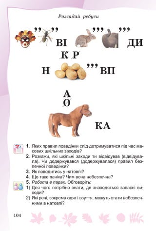 104
Ðîçãàäàé ðåáóñè
ÄÈÂІ
,,,,,,,,,,
ÊÀ
Î
À
ÂÏ
,,,
Í
Ê Ð
1. Яких правил поведінки слід дотримуватися під час ма-
сових шкільних заходів?
2. Розкажи, які шкільні заходи ти відвідував (відвідува-
ла). Чи додержувався (додержувалася) правил без-
печної поведінки?
3. Як поводитись у натовпі?
4. Що таке паніка? Чим вона небезпечна?
5. Робота в парах. Обговоріть:
1) Для чого потрібно знати, де знаходяться запасні ви-
ходи?
2) Які речі, зокрема одяг і взуття, можуть стати небезпеч-
ними в натовпі?
 