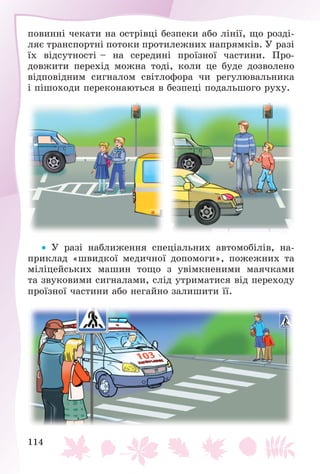114
ïîâèííі ÷åêàòè íà îñòðіâöі áåçïåêè àáî ëіíії, ùî ðîçäі-
ëÿє òðàíñïîðòíі ïîòîêè ïðîòèëåæíèõ íàïðÿìêіâ. Ó ðàçі
їõ âіäñóòíîñòі – íà ñåðåäèíі ïðîїçíîї ÷àñòèíè. Ïðî-
äîâæèòè ïåðåõіä ìîæíà òîäі, êîëè öå áóäå äîçâîëåíî
âіäïîâіäíèì ñèãíàëîì ñâіòëîôîðà ÷è ðåãóëþâàëüíèêà
і ïіøîõîäè ïåðåêîíàþòüñÿ â áåçïåöі ïîäàëüøîãî ðóõó.
 Ó ðàçі íàáëèæåííÿ ñïåöіàëüíèõ àâòîìîáіëіâ, íà-
ïðèêëàä «øâèäêîї ìåäè÷íîї äîïîìîãè», ïîæåæíèõ òà
ìіëіöåéñüêèõ ìàøèí òîùî ç óâіìêíåíèìè ìàÿ÷êàìè
òà çâóêîâèìè ñèãíàëàìè, ñëіä óòðèìàòèñÿ âіä ïåðåõîäó
ïðîїçíîї ÷àñòèíè àáî íåãàéíî çàëèøèòè її.
 