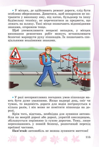 115
 Ó ìіñöÿõ, äå çäіéñíþþòü ðåìîíò äîðîãè, ñëіä áóòè
îñîáëèâî îáåðåæíèìè. Äèâèòèñÿ, ùîá íåíàðîêîì íå ïî-
òðàïèòè ó âèêîïàíó ÿìó, ïіä êàòîê, áóëüäîçåð òà іíøó
áóäіâåëüíó òåõíіêó, íå ïåðå÷åïèòèñÿ çà ïðåäìåòè, ùî
ëåæàòü íà øëÿõó. Òàêі ìіñöÿ ïîçíà÷àþòü âіäïîâіäíèìè
çíàêàìè, îãîðîæåþ òîùî.
Ùîá óíåìîæëèâèòè íåùàñíі âèïàäêè, ó ìіñöÿõ
âèêîíàííÿ ðåìîíòíèõ ðîáіò ìîæóòü âñòàíîâëþâàòè
áåçïå÷íі ìàðøðóòè ðóõó ïіøîõîäіâ. Їõ ïîçíà÷àþòü ñïå-
öіàëüíèìè âêàçіâíèìè çíàêàìè.
 Ó ðàçі íåñïðèÿòëèâèõ ïîãîäíèõ óìîâ ïіøîõîäè ìà-
þòü áóòè äóæå óâàæíèìè. ßêùî íàäâîðі äîù, ñíіã ÷è
òóìàí, òî âèäèìіñòü äîðîãè äëÿ âîäіÿ ïîãіðøóєòüñÿ â
êіëüêà ðàçіâ, і âіí ìîæå íå ïîìіòèòè ïіøîõîäà íà äî-
ðîçі.
Êðіì òîãî, âіäñòàíü, íåîáõіäíà äëÿ çóïèíêè àâòîìî-
áіëÿ íà ìîêðіé äîðîçі àáî äîðîçі, óêðèòіé îæåëåäèöåþ,
çáіëüøóєòüñÿ ïîðіâíÿíî іç ñóõîþ äîðîãîþ. Òîìó, ëèøå
ïåðåêîíàâøèñü ó ïîâíіé áåçïåöі, ðîçïî÷èíàé ïåðåõіä
ïðîїçíîї ÷àñòèíè.
Ïàì’ÿòàé: àâòîìîáіëü íå ìîæíà çóïèíèòè ìèòòєâî!
 