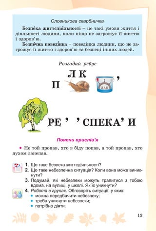 13
Словникова скарбничка
Áåçïåêà æèòòєäіÿëüíîñòі – öå òàêі óìîâè æèòòÿ і
äіÿëüíîñòі ëþäèíè, êîëè íіùî íå çàãðîæóє її æèòòþ
і çäîðîâ’þ.
Áåçïå÷íà ïîâåäіíêà – ïîâåäіíêà ëþäèíè, ùî íå çà-
ãðîæóє її æèòòþ і çäîðîâ’þ òà áåçïåöі іíøèõ ëþäåé.
Ðîçãàäàé ðåáóñ
,
Ï
Ë Ê
ÑÏÅÊÀ
, , , ÈÐÅ
Поясни прислів’я
 Íå òîé ïðîïàâ, õòî â áіäó ïîïàâ, à òîé ïðîïàâ, õòî
äóõîì çàíåïàâ.
1. Що таке безпека життєдіяльності?
2. Що таке небезпечна ситуація? Коли вона може виник-
нути?
3. Подумай, які небезпеки можуть трапитися з тобою
вдома, на вулиці, у школі. Як їх уникнути?
4. Робота в групах. Обговоріть ситуації, у яких:
 можна передбачити небезпеку;
 треба уникнути небезпеки;
 потрібно діяти.
 