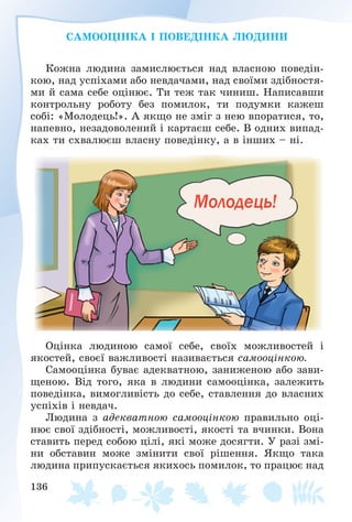 136
ÑÀÌÎÎÖІÍÊÀ І ÏÎÂÅÄІÍÊÀ ËÞÄÈÍÈ
Êîæíà ëþäèíà çàìèñëþєòüñÿ íàä âëàñíîþ ïîâåäіí-
êîþ, íàä óñïіõàìè àáî íåâäà÷àìè, íàä ñâîїìè çäіáíîñòÿ-
ìè é ñàìà ñåáå îöіíþє. Òè òåæ òàê ÷èíèø. Íàïèñàâøè
êîíòðîëüíó ðîáîòó áåç ïîìèëîê, òè ïîäóìêè êàæåø
ñîáі: «Ìîëîäåöü!». À ÿêùî íå çìіã ç íåþ âïîðàòèñÿ, òî,
íàïåâíî, íåçàäîâîëåíèé і êàðòàєø ñåáå. Â îäíèõ âèïàä-
êàõ òè ñõâàëþєø âëàñíó ïîâåäіíêó, à â іíøèõ – íі.
Îöіíêà ëþäèíîþ ñàìîї ñåáå, ñâîїõ ìîæëèâîñòåé і
ÿêîñòåé, ñâîєї âàæëèâîñòі íàçèâàєòüñÿ ñàìîîöіíêîþ.
Ñàìîîöіíêà áóâàє àäåêâàòíîþ, çàíèæåíîþ àáî çàâè-
ùåíîþ. Âіä òîãî, ÿêà â ëþäèíè ñàìîîöіíêà, çàëåæèòü
ïîâåäіíêà, âèìîãëèâіñòü äî ñåáå, ñòàâëåííÿ äî âëàñíèõ
óñïіõіâ і íåâäà÷.
Ëþäèíà ç àäåêâàòíîþ ñàìîîöіíêîþ ïðàâèëüíî îöі-
íþє ñâîї çäіáíîñòі, ìîæëèâîñòі, ÿêîñòі òà â÷èíêè. Âîíà
ñòàâèòü ïåðåä ñîáîþ öіëі, ÿêі ìîæå äîñÿãòè. Ó ðàçі çìі-
íè îáñòàâèí ìîæå çìіíèòè ñâîї ðіøåííÿ. ßêùî òàêà
ëþäèíà ïðèïóñêàєòüñÿ ÿêèõîñü ïîìèëîê, òî ïðàöþє íàä
 