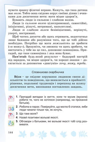 144
íóâàòè çðàíêó ôіçè÷íі âïðàâè. Êàæóòü, ùî òàêà äèòèíà
ìàє âîëþ. Òîáòî âîíà ñâіäîìî êåðóє ñâîїìè äіÿìè і â÷èí-
êàìè äëÿ äîñÿãíåííÿ ìåòè: ìàòè ìіöíå çäîðîâ’ÿ.
Áóâàþòü ëþäè іç ñèëüíîþ і ñëàáêîþ âîëåþ.
Ëþäè іç ñèëüíîþ âîëåþ öіëåñïðÿìîâàíі, ñàìîñòіéíі,
іíіöіàòèâíі, ðіøó÷і, âèòðèìàíі, íàïîëåãëèâі.
Ëþäè çі ñëàáêîþ âîëåþ áåçіíіöіàòèâíі, íåðіøó÷і,
óïåðòі, íåñòðèìàíі.
Ùîá ÷îãîñü äîñÿãòè àáî ùîñü îòðèìàòè, íåäîñòàòíüî
ëèøå áàæàííÿ àáî ðîçóìіííÿ òîãî, ùî öå òîáі äіéñíî
íåîáõіäíî. Ïîòðіáíî ùå ìàòè ìîæëèâіñòü öå çðîáèòè
(«ÿ ìîæó»). Çðîçóìіòè, ÷è çìîæåø òè ùîñü çðîáèòè, ÷è
âèñòà÷èòü ó òåáå íà öå ñèë, äîïîìîæå ñàìîîöіíêà. Ïðè-
ãàäàé, ùî òàêå ñàìîîöіíêà і ÿêà âîíà áóâàє.
Ïàì’ÿòàé: áóäü-ÿêèé ðåçóëüòàò – áàäüîðèé íàñòðіé
âіä çàðÿäêè, ÷è ìіöíå çäîðîâ’ÿ, ÷è õîðîøі çíàííÿ – äî-
ñÿãàєòüñÿ çà äîïîìîãîþ «äâèãóíіâ» õî÷ó, ìîæó, òðåáà.
Словникова скарбничка
Âîëÿ – öå ñâіäîìå êåðóâàííÿ ëþäèíîþ ñâîєþ äі-
ÿëüíіñòþ òà ïîâåäіíêîþ, ùî âèÿâëÿєòüñÿ â ïðèéíÿòòі
ðіøåííÿ, ïîäîëàííі òðóäíîùіâ і ïåðåøêîä íà øëÿõó
äîñÿãíåííÿ ìåòè, âèêîíàííÿ ïîñòàâëåíèõ çàâäàíü.
1. Пригадай випадки із життя, коли ти мусив (мусила)
робити те, чого не хотілося (наприклад, на прохання
батьків).
2. Робота в парах. Поміркуйте, що могло б статися, якби
люди чинили тільки так, як хочуть.
3. Що таке воля?
4. Назви позитивні вольові якості.
5. Обговори з батьками, які вольові якості тобі слід роз-
вивати.
 