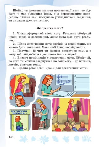 146
Ùîéíî òè çìîæåø äîñÿãòè ïîñòàâëåíîї ìåòè, òî âіä-
ðàçó æ ìàє ç’ÿâèòèñÿ іíøà, ÿêà ïåðåâàæàòèìå ïîïå-
ðåäíþ. Òіëüêè òàê, ïîñòóïîâî óñêëàäíþþ÷è çàâäàííÿ,
òè çìîæåø äîñÿãòè óñïіõó.
ßê äîñÿãòè ìåòè?
1. ×іòêî ñôîðìóëþé ñâîþ ìåòó. Ðåòåëüíî îáìіðêóé
êðîêè ùîäî її äîñÿãíåííÿ, àäæå ìåòà ìàє áóòè ðåàëü-
íîþ.
2. Øëÿõ äîñÿãíåííÿ ìåòè ðîçáèé íà ïåâíі åòàïè, ùî
ìàþòü áóòè âèêîíàíі. Óÿâè ñîáі їõíþ ïîñëіäîâíіñòü.
3. Ïîäóìàé, іç ÷èì òè ìîæåø âïîðàòèñÿ ñàì, à â
÷îìó òîáі çíàäîáèòüñÿ äîïîìîãà іíøèõ ëþäåé.
4. Âèçíà÷ ïîìі÷íèêіâ ó äîñÿãíåííі ìåòè. Îáìіðêóé,
äî êîãî òè ìîæåø çâåðíóòèñÿ ïî äîïîìîãó – äî áàòüêіâ,
äðóçіâ, ó÷èòåëÿ òîùî.
5. Ùîäíÿ ðîáè ïåâíі êðîêè äëÿ äîñÿãíåííÿ ìåòè.
 