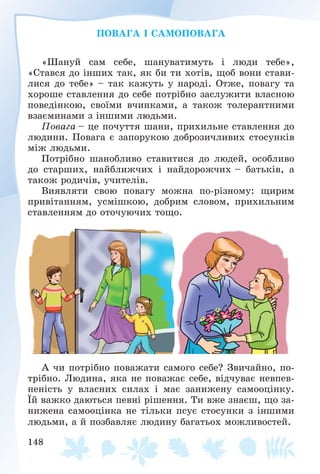 148
ÏÎÂÀÃÀ І ÑÀÌÎÏÎÂÀÃÀ
«Øàíóé ñàì ñåáå, øàíóâàòèìóòü і ëþäè òåáå»,
«Còàâñÿ äî іíøèõ òàê, ÿê áè òè õîòіâ, ùîá âîíè ñòàâè-
ëèñÿ äî òåáå» – òàê êàæóòü ó íàðîäі. Îòæå, ïîâàãó òà
õîðîøå ñòàâëåííÿ äî ñåáå ïîòðіáíî çàñëóæèòè âëàñíîþ
ïîâåäіíêîþ, ñâîїìè â÷èíêàìè, à òàêîæ òîëåðàíòíèìè
âçàєìèíàìè ç іíøèìè ëþäüìè.
Ïîâàãà – öå ïî÷óòòÿ øàíè, ïðèõèëüíå ñòàâëåííÿ äî
ëþäèíè. Ïîâàãà є çàïîðóêîþ äîáðîçè÷ëèâèõ ñòîñóíêіâ
ìіæ ëþäüìè.
Ïîòðіáíî øàíîáëèâî ñòàâèòèñÿ äî ëþäåé, îñîáëèâî
äî ñòàðøèõ, íàéáëèæ÷èõ і íàéäîðîæ÷èõ – áàòüêіâ, à
òàêîæ ðîäè÷іâ, ó÷èòåëіâ.
Âèÿâëÿòè ñâîþ ïîâàãó ìîæíà ïî-ðіçíîìó: ùèðèì
ïðèâіòàííÿì, óñìіøêîþ, äîáðèì ñëîâîì, ïðèõèëüíèì
ñòàâëåííÿì äî îòî÷óþ÷èõ òîùî.
À ÷è ïîòðіáíî ïîâàæàòè ñàìîãî ñåáå? Çâè÷àéíî, ïî-
òðіáíî. Ëþäèíà, ÿêà íå ïîâàæàє ñåáå, âіä÷óâàє íåâïåâ-
íåíіñòü ó âëàñíèõ ñèëàõ і ìàє çàíèæåíó ñàìîîöіíêó.
Їé âàæêî äàþòüñÿ ïåâíі ðіøåííÿ. Òè âæå çíàєø, ùî çà-
íèæåíà ñàìîîöіíêà íå òіëüêè ïñóє ñòîñóíêè ç іíøèìè
ëþäüìè, à é ïîçáàâëÿє ëþäèíó áàãàòüîõ ìîæëèâîñòåé.
 