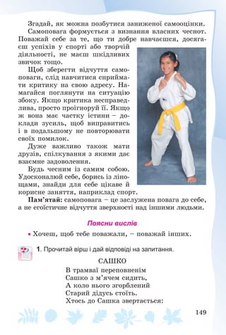 149
Çãàäàé, ÿê ìîæíà ïîçáóòèñÿ çàíèæåíîї ñàìîîöіíêè.
Ñàìîïîâàãà ôîðìóєòüñÿ ç âèçíàííÿ âëàñíèõ ÷åñíîò.
Ïîâàæàé ñåáå çà òå, ùî òè äîáðå íàâ÷àєøñÿ, äîñÿãà-
єø óñïіõіâ ó ñïîðòі àáî òâîð÷іé
äіÿëüíîñòі, íå ìàєø øêіäëèâèõ
çâè÷îê òîùî.
Ùîá çáåðåãòè âіä÷óòòÿ ñàìî-
ïîâàãè, ñëіä íàâ÷èòèñÿ ñïðèéìà-
òè êðèòèêó íà ñâîþ àäðåñó. Íà-
ìàãàéñÿ ïîãëÿíóòè íà ñèòóàöіþ
çáîêó. ßêùî êðèòèêà íåñïðàâåä-
ëèâà, ïðîñòî ïðîіãíîðóé її. ßêùî
æ âîíà ìàє ÷àñòêó іñòèíè – äî-
êëàäè çóñèëü, ùîá âèïðàâèòèñü
і â ïîäàëüøîìó íå ïîâòîðþâàòè
ñâîїõ ïîìèëîê.
Äóæå âàæëèâî òàêîæ ìàòè
äðóçіâ, ñïіëêóâàííÿ ç ÿêèìè äàє
âçàєìíå çàäîâîëåííÿ.
Áóäü ÷åñíèì іç ñàìèì ñîáîþ.
Óäîñêîíàëþé ñåáå, áîðèñü іç ëіíî-
ùàìè, çíàéäè äëÿ ñåáå öіêàâå é
êîðèñíå çàíÿòòÿ, íàïðèêëàä ñïîðò.
Ïàì’ÿòàé: ñàìîïîâàãà – öå çàñëóæåíà ïîâàãà äî ñåáå,
à íå åãîїñòè÷íå âіä÷óòòÿ çâåðõíîñòі íàä іíøèìè ëþäüìè.
Поясни вислів
 Õî÷åø, ùîá òåáå ïîâàæàëè, – ïîâàæàé іíøèõ.
1. Прочитай вірш і дай відповіді на запитання.
ÑÀØÊÎ
Â òðàìâàї ïåðåïîâíåíіì
Ñàøêî ç ì’ÿ÷åì ñèäèòü,
À êîëî íüîãî çãîðáëåíèé
Ñòàðèé äіäóñü ñòîїòü.
Õòîñü äî Ñàøêà çâåðòàєòüñÿ:
 