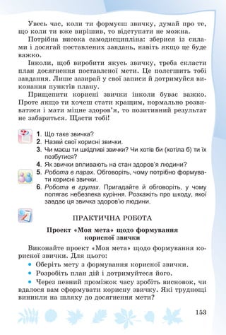 153
Óâåñü ÷àñ, êîëè òè ôîðìóєø çâè÷êó, äóìàé ïðî òå,
ùî êîëè òè âæå âèðіøèâ, òî âіäñòóïàòè íå ìîæíà.
Ïîòðіáíà âèñîêà ñàìîäèñöèïëіíà: çáåðèñÿ іç ñèëà-
ìè і äîñÿãàé ïîñòàâëåíèõ çàâäàíü, íàâіòü ÿêùî öå áóäå
âàæêî.
Іíêîëè, ùîá âèðîáèòè ÿêóñü çâè÷êó, òðåáà ñêëàñòè
ïëàí äîñÿãíåííÿ ïîñòàâëåíîї ìåòè. Öå ïîëåãøèòü òîáі
çàâäàííÿ. Ëèøå çàçèðàé ó ñâîї çàïèñè é äîòðèìóéñÿ âè-
êîíàííÿ ïóíêòіâ ïëàíó.
Ïðèùåïèòè êîðèñíі çâè÷êè іíêîëè áóâàє âàæêî.
Ïðîòå ÿêùî òè õî÷åø ñòàòè êðàùèì, íîðìàëüíî ðîçâè-
âàòèñÿ і ìàòè ìіöíå çäîðîâ’ÿ, òî ïîçèòèâíèé ðåçóëüòàò
íå çàáàðèòüñÿ. Ùàñòè òîáі!
1. Що таке звичка?
2. Назви свої корисні звички.
3. Чи маєш ти шкідливі звички? Чи хотів би (хотіла б) ти їх
позбутися?
4. Як звички впливають на стан здоров’я людини?
5. Робота в парах. Обговоріть, чому потрібно формува-
ти корисні звички.
6. Робота в групах. Пригадайте й обговоріть, у чому
полягає небезпека куріння. Розкажіть про шкоду, якої
завдає ця звичка здоров’ю людини.
ÏÐÀÊÒÈ×ÍÀ ÐÎÁÎÒÀ
Ïðîåêò «Ìîÿ ìåòà» ùîäî ôîðìóâàííÿ
êîðèñíîї çâè÷êè
Âèêîíàéòå ïðîåêò «Ìîÿ ìåòà» ùîäî ôîðìóâàííÿ êî-
ðèñíîї çâè÷êè. Äëÿ öüîãî:
 Îáåðіòü ìåòó ç ôîðìóâàííÿ êîðèñíîї çâè÷êè.
 Ðîçðîáіòü ïëàí äіé і äîòðèìóéòåñÿ éîãî.
 ×åðåç ïåâíèé ïðîìіæîê ÷àñó çðîáіòü âèñíîâîê, ÷è
âäàëîñÿ âàì ñôîðìóâàòè êîðèñíó çâè÷êó. ßêі òðóäíîùі
âèíèêëè íà øëÿõó äî äîñÿãíåííÿ ìåòè?
 
