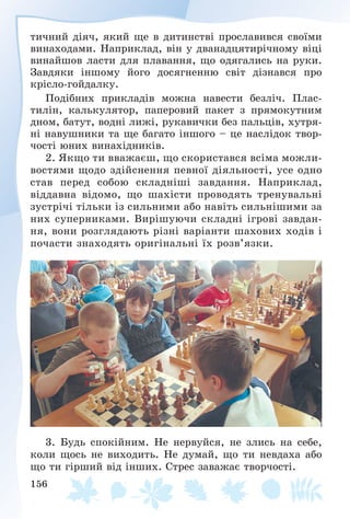 156
òè÷íèé äіÿ÷, ÿêèé ùå â äèòèíñòâі ïðîñëàâèâñÿ ñâîїìè
âèíàõîäàìè. Íàïðèêëàä, âіí ó äâàíàäöÿòèðі÷íîìó âіöі
âèíàéøîâ ëàñòè äëÿ ïëàâàííÿ, ùî îäÿãàëèñü íà ðóêè.
Çàâäÿêè іíøîìó éîãî äîñÿãíåííþ ñâіò äіçíàâñÿ ïðî
êðіñëî-ãîéäàëêó.
Ïîäіáíèõ ïðèêëàäіâ ìîæíà íàâåñòè áåçëі÷. Ïëàñ-
òèëіí, êàëüêóëÿòîð, ïàïåðîâèé ïàêåò ç ïðÿìîêóòíèì
äíîì, áàòóò, âîäíі ëèæі, ðóêàâè÷êè áåç ïàëüöіâ, õóòðÿ-
íі íàâóøíèêè òà ùå áàãàòî іíøîãî – öå íàñëіäîê òâîð-
÷îñòі þíèõ âèíàõіäíèêіâ.
2. ßêùî òè ââàæàєø, ùî ñêîðèñòàâñÿ âñіìà ìîæëè-
âîñòÿìè ùîäî çäіéñíåííÿ ïåâíîї äіÿëüíîñòі, óñå îäíî
ñòàâ ïåðåä ñîáîþ ñêëàäíіøі çàâäàííÿ. Íàïðèêëàä,
âіääàâíà âіäîìî, ùî øàõіñòè ïðîâîäÿòü òðåíóâàëüíі
çóñòðі÷і òіëüêè іç ñèëüíèìè àáî íàâіòü ñèëüíіøèìè çà
íèõ ñóïåðíèêàìè. Âèðіøóþ÷è ñêëàäíі іãðîâі çàâäàí-
íÿ, âîíè ðîçãëÿäàþòü ðіçíі âàðіàíòè øàõîâèõ õîäіâ і
ïî÷àñòè çíàõîäÿòü îðèãіíàëüíі їõ ðîçâ’ÿçêè.
3. Áóäü ñïîêіéíèì. Íå íåðâóéñÿ, íå çëèñü íà ñåáå,
êîëè ùîñü íå âèõîäèòü. Íå äóìàé, ùî òè íåâäàõà àáî
ùî òè ãіðøèé âіä іíøèõ. Ñòðåñ çàâàæàє òâîð÷îñòі.
 