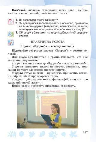 157
Ïàì’ÿòàé: ëþäèíà, ñòâîðþþ÷è ùîñü íîâå і çìіíþ-
þ÷è ñâіò íàâêîëî ñåáå, çìіíþєòüñÿ і ñàìà.
1. Як розвивати творчі здібності?
2. Чи доводилося тобі створювати щось нове, оригіналь-
не й нестандартне (наприклад, намалювати, зліпити,
сконструювати, придумати вірш або загадку тощо)?
3. Обговори з батьками, які творчі здібності тобі слід роз-
вивати.
ÏÐÀÊÒÈ×ÍÀ ÐÎÁÎÒÀ
Ïðîåêò «Çäîðîâ’ÿ – âñüîìó ãîëîâà!»
Ïіäãîòóéòå âñі ðàçîì ïðîåêò «Çäîðîâ’ÿ – âñüîìó ãî-
ëîâà!».
Äëÿ öüîãî îá’єäíàéòåñÿ â ãðóïè. Âèçíà÷òå, õòî ÿêå
çàâäàííÿ ãîòóâàòèìå.
1 ãðóïà ñòàâèòü âèñòàâó «Çäîðîâ’ÿ – âñüîìó ãîëîâà!».
2 ãðóïà ïðèäóìóє òâîð÷і êîíêóðñè, çàâäàííÿ, çìà-
ãàííÿ íà òåìó çäîðîâîãî ñïîñîáó æèòòÿ.
3 ãðóïà ãîòóє âèñòóï – ïðèñëіâ’ÿ, ïðèêàçêè, çàãàä-
êè, âіðøі, ïіñíі ïðî çäîðîâ’ÿ òîùî.
4 ãðóïà ïіäáèðàє ìàëþíêè, ôîòîãðàôії, ïëàêàòè ïðî
çäîðîâèé ñïîñіá æèòòÿ.
Ïîòіì ðàçîì ïðîâåäіòü ïðåçåíòàöіþ ïðîåêòó.
 