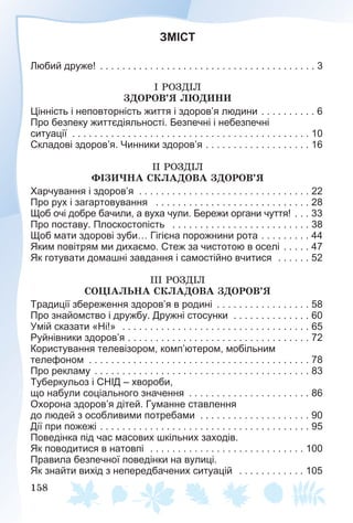 158
ЗМІСТ
Любий друже! . . . . . . . . . . . . . . . . . . . . . . . . . . . . . . . . . . . . . . . 3
І ÐÎÇÄІË
ÇÄÎÐÎÂ’ß ËÞÄÈÍÈ
Цінність і неповторність життя і здоров’я людини . . . . . . . . . . 6
Про безпеку життєдіяльності. Безпечні і небезпечні
ситуації . . . . . . . . . . . . . . . . . . . . . . . . . . . . . . . . . . . . . . . . . . . 10
Складові здоров’я. Чинники здоров’я . . . . . . . . . . . . . . . . . . . 16
ІІ ÐÎÇÄІË
ÔІÇÈ×ÍÀ ÑÊËÀÄÎÂÀ ÇÄÎÐÎÂ’ß
Харчування і здоров’я . . . . . . . . . . . . . . . . . . . . . . . . . . . . . . . 22
Про рух і загартовування . . . . . . . . . . . . . . . . . . . . . . . . . . . . 28
Щоб очі добре бачили, а вуха чули. Бережи органи чуття! . . . 33
Про поставу. Плоскостопість . . . . . . . . . . . . . . . . . . . . . . . . . 38
Щоб мати здорові зуби… Гігієна порожнини рота . . . . . . . . . 44
Яким повітрям ми дихаємо. Стеж за чистотою в оселі . . . . . 47
Як готувати домашні завдання і самостійно вчитися . . . . . . 52
ІІІ ÐÎÇÄІË
ÑÎÖІÀËÜÍÀ ÑÊËÀÄÎÂÀ ÇÄÎÐÎÂ’ß
Традиції збереження здоров’я в родині . . . . . . . . . . . . . . . . . 58
Про знайомство і дружбу. Дружні стосунки . . . . . . . . . . . . . . 60
Умій сказати «Ні!» . . . . . . . . . . . . . . . . . . . . . . . . . . . . . . . . . . 65
Руйнівники здоров’я . . . . . . . . . . . . . . . . . . . . . . . . . . . . . . . . . 72
Користування телевізором, комп’ютером, мобільним
телефоном . . . . . . . . . . . . . . . . . . . . . . . . . . . . . . . . . . . . . . . . 78
Про рекламу . . . . . . . . . . . . . . . . . . . . . . . . . . . . . . . . . . . . . . . 83
Туберкульоз і СНІД – хвороби,
що набули соціального значення . . . . . . . . . . . . . . . . . . . . . . 86
Охорона здоров’я дітей. Гуманне ставлення
до людей з особливими потребами . . . . . . . . . . . . . . . . . . . . 90
Дії при пожежі . . . . . . . . . . . . . . . . . . . . . . . . . . . . . . . . . . . . . . 95
Поведінка під час масових шкільних заходів.
Як поводитися в натовпі . . . . . . . . . . . . . . . . . . . . . . . . . . . . 100
Правила безпечної поведінки на вулиці.
Як знайти вихід з непередбачених ситуацій . . . . . . . . . . . . 105
 