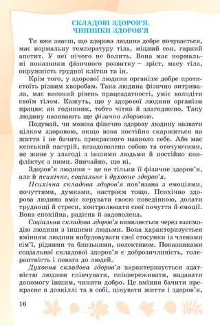 16
ÑÊËÀÄÎÂІ ÇÄÎÐÎÂ’ß.
×ÈÍÍÈÊÈ ÇÄÎÐÎÂ’ß
Òè âæå çíàєø, ùî çäîðîâà ëþäèíà äîáðå ïî÷óâàєòüñÿ,
ìàє íîðìàëüíó òåìïåðàòóðó òіëà, ìіöíèé ñîí, ãàðíèé
àïåòèò. Ó íåї íі÷îãî íå áîëèòü. Âîíà ìàє íîðìàëü-
íі ïîêàçíèêè ôіçè÷íîãî ðîçâèòêó – çðіñò, ìàñó òіëà,
îêðóæíіñòü ãðóäíîї êëіòêè òà іí.
Êðіì òîãî, ó çäîðîâîї ëþäèíè îðãàíіçì äîáðå ïðîòè-
ñòîїòü ðіçíèì õâîðîáàì. Òàêà ëþäèíà ôіçè÷íî âèòðèâà-
ëà, ìàє âèñîêèé ðіâåíü ïðàöåçäàòíîñòі, óìіє âîëîäіòè
ñâîїì òіëîì. Êàæóòü, ùî ó çäîðîâîї ëþäèíè îðãàíіçì
ïðàöþє ÿê ãîäèííèê, òîáòî ÷іòêî é çëàãîäæåíî. Òàêó
ëþäèíó íàçèâàþòü ùå ôіçè÷íî çäîðîâîþ.
Ïîäóìàé, ÷è ìîæíà ôіçè÷íî çäîðîâó ëþäèíó íàçâàòè
öіëêîì çäîðîâîþ, ÿêùî âîíà ïîñòіéíî ñêàðæèòüñÿ íà
æèòòÿ і íå áà÷èòü ïðåêðàñíîãî íàâêîëî ñåáå. Àáî ìàє
êåïñüêèé íàñòðіé, íåçàäîâîëåíà ñîáîþ òà îòî÷óþ÷èìè,
íå æèâå ó çëàãîäі ç іíøèìè ëþäüìè é ïîñòіéíî êîí-
ôëіêòóє ç íèìè. Çâè÷àéíî, ùî íі.
Çäîðîâ’ÿ ëþäèíè – öå íå òіëüêè її ôіçè÷íå çäîðîâ’ÿ,
àëå é ïñèõі÷íå, ñîöіàëüíå і äóõîâíå çäîðîâ’ÿ.
Ïñèõі÷íà ñêëàäîâà çäîðîâ’ÿ ïîâ’ÿçàíà ç åìîöіÿìè,
ïî÷óòòÿìè, äóìêàìè, íàñòðîєì òîùî. Ïñèõі÷íî çäî-
ðîâà ëþäèíà âìіє êåðóâàòè ñâîєþ ïîâåäіíêîþ, äîëàòè
òðóäíîùі é ñòðåñè, êîíòðîëþâàòè ñâîї ïî÷óòòÿ é åìîöії.
Âîíà ñïîêіéíà, ðàäіñíà é çàäîâîëåíà.
Ñîöіàëüíà ñêëàäîâà çäîðîâ’ÿ âèÿâëÿєòüñÿ ÷åðåç âçàєìî-
äіþ ëþäèíè ç іíøèìè ëþäüìè. Âîíà õàðàêòåðèçóєòüñÿ
âìіííÿì ëþäèíè âèáóäîâóâàòè ñâîї ñòîñóíêè іç ÷ëåíàìè
ñіì’ї, ðіäíèìè òà áëèçüêèìè, êîëåêòèâîì. Ïîêàçíèêàìè
ñîöіàëüíîї ñêëàäîâîї çäîðîâ’ÿ є äîáðîçè÷ëèâіñòü, òîëå-
ðàíòíіñòü і ïîâàãà äî ëþäåé.
Äóõîâíà ñêëàäîâà çäîðîâ’ÿ õàðàêòåðèçóєòüñÿ çäàò-
íіñòþ ëþäèíè ñïіâ÷óâàòè, ñïіâïåðåæèâàòè, íàäàâàòè
äîïîìîãó іíøèì, ÷èíèòè äîáðî. Öå âìіííÿ áà÷èòè ïðå-
êðàñíå â äîâêіëëі òà â ñîáі, öіíóâàòè æèòòÿ і çäîðîâ’ÿ,
 