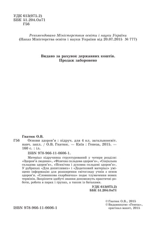 ÓÄÊ 613(075.2)
ÁÁÊ 51.204.Îÿ71
Ã56
© Ãíàòþê Î.Â., 2015
© Âèäàâíèöòâî «Ãåíåçà»,
îðèãіíàë-ìàêåò, 2015ISBN 978-966-11-0606-1
Ðåêîìåíäîâàíî Ìіíіñòåðñòâîì îñâіòè і íàóêè Óêðàїíè
(Íàêàç Ìіíіñòåðñòâà îñâіòè і íàóêè Óêðàїíè âіä 20.07.2015 № 777)
Ã56
Ãíàòþê Î.Â.
Îñíîâè çäîðîâ’ÿ : ïіäðó÷. äëÿ 4 êë. çàãàëüíîîñâіò.
íàâ÷. çàêë. / Î.Â. Ãíàòþê. — Êèїâ : Ãåíåçà, 2015. —
160 ñ. : іë.
ISBN 978-966-11-0606-1.
Ìàòåðіàë ïіäðó÷íèêà ñòðóêòóðîâàíèé ó ÷îòèðè ðîçäіëè:
«Çäîðîâ’ÿ ëþäèíè», «Ôіçè÷íà ñêëàäîâà çäîðîâ’ÿ», «Ñîöіàëüíà
ñêëàäîâà çäîðîâ’ÿ», «Ïñèõі÷íà і äóõîâíà ñêëàäîâі çäîðîâ’ÿ».
Ó ðóáðèêàõ «Äëÿ äîïèòëèâèõ» і «Äîäàòêîâèé ìàòåðіàë» óìі-
ùåíî іíôîðìàöіþ äëÿ ðîçøèðåííÿ ñâіòîãëÿäó ó÷íіâ ç îñíîâ
çäîðîâ’ÿ. «Ñëîâíèêîâà ñêàðáíè÷êà» ïîäàє òëóìà÷åííÿ íîâèõ
òåðìіíіâ. Çàêðіïèòè çäîáóòі çíàííÿ äîïîìîæóòü ïðàêòè÷íі ðî-
áîòè, ðîáîòà â ïàðàõ і ãðóïàõ, à òàêîæ іç áàòüêàìè.
ÓÄÊ 613(075.2)
ÁÁÊ 51.204.Îÿ71
Âèäàíî çà ðàõóíîê äåðæàâíèõ êîøòіâ.
Ïðîäàæ çàáîðîíåíî
 