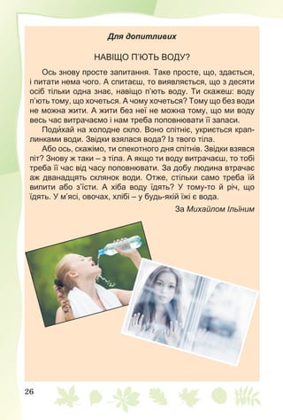 26
Для допитливих
НАВІЩО П’ЮТЬ ВОДУ?
Ось знову просте запитання. Таке просте, що, здається,
і питати нема чого. А спитаєш, то виявляється, що з десяти
осіб тільки одна знає, навіщо п’ють воду. Ти скажеш: воду
п’ють тому, що хочеться. А чому хочеться? Тому що без води
не можна жити. А жити без неї не можна тому, що ми воду
весь час витрачаємо і нам треба поповнювати її запаси.
Подихай на холодне скло. Воно спітніє, укриється крап-
линками води. Звідки взялася вода? Із твого тіла.
Або ось, скажімо, ти спекотного дня спітнів. Звідки взявся
піт? Знову ж таки – з тіла. А якщо ти воду витрачаєш, то тобі
треба її час від часу поповнювати. За добу людина втрачає
аж дванадцять склянок води. Отже, стільки само треба їй
випити або з’їсти. А хіба воду їдять? У тому-то й річ, що
їдять. У м’ясі, овочах, хлібі – у будь-якій їжі є вода.
За Михайлом Ільїним
 