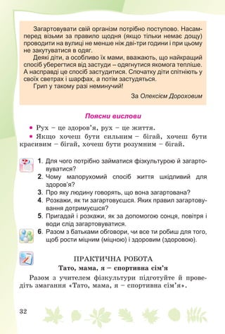 32
Загартовувати свій організм потрібно поступово. Насам-
перед візьми за правило щодня (якщо тільки немає дощу)
проводити на вулиці не менше ніж дві-три години і при цьому
не закутуватися в одяг.
Деякі діти, а особливо їх мами, вважають, що найкращий
спосіб уберегтися від застуди – одягнутися якомога тепліше.
А насправді це спосіб застудитися. Спочатку діти спітніють у
своїх светрах і шарфах, а потім застудяться.
Грип у такому разі неминучий!
За Олексієм Дороховим
Поясни вислови
 Ðóõ – öå çäîðîâ’ÿ, ðóõ – öå æèòòÿ.
 ßêùî õî÷åø áóòè ñèëüíèì – áіãàé, õî÷åø áóòè
êðàñèâèì – áіãàé, õî÷åø áóòè ðîçóìíèì – áіãàé.
1. Для чого потрібно займатися фізкультурою й загарто-
вуватися?
2. Чому малорухомий спосіб життя шкідливий для
здоров’я?
3. Про яку людину говорять, що вона загартована?
4. Розкажи, як ти загартовуєшся. Яких правил загартову-
вання дотримуєшся?
5. Пригадай і розкажи, як за допомогою сонця, повітря і
води слід загартовуватися.
6. Разом з батьками обговори, чи все ти робиш для того,
щоб рости міцним (міцною) і здоровим (здоровою).
ÏÐÀÊÒÈ×ÍÀ ÐÎÁÎÒÀ
Òàòî, ìàìà, ÿ – ñïîðòèâíà ñіì’ÿ
Ðàçîì ç ó÷èòåëåì ôіçêóëüòóðè ïіäãîòóéòå é ïðîâå-
äіòü çìàãàííÿ «Òàòî, ìàìà, ÿ – ñïîðòèâíà ñіì’ÿ».
 