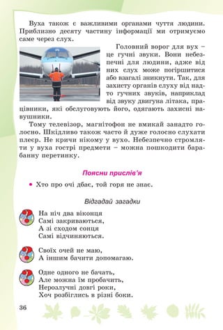 36
Âóõà òàêîæ є âàæëèâèìè îðãàíàìè ÷óòòÿ ëþäèíè.
Ïðèáëèçíî äåñÿòó ÷àñòèíó іíôîðìàöії ìè îòðèìóєìî
ñàìå ÷åðåç ñëóõ.
Ãîëîâíèé âîðîã äëÿ âóõ –
öå ãó÷íі çâóêè. Âîíè íåáåç-
ïå÷íі äëÿ ëþäèíè, àäæå âіä
íèõ ñëóõ ìîæå ïîãіðøèòèñÿ
àáî âçàãàëі çíèêíóòè. Òàê, äëÿ
çàõèñòó îðãàíіâ ñëóõó âіä íàä-
òî ãó÷íèõ çâóêіâ, íàïðèêëàä
âіä çâóêó äâèãóíà ëіòàêà, ïðà-
öіâíèêè, ÿêі îáñëóãîâóþòü éîãî, îäÿãàþòü çàõèñíі íà-
âóøíèêè.
Òîìó òåëåâіçîð, ìàãíіòîôîí íå âìèêàé çàíàäòî ãî-
ëîñíî. Øêіäëèâî òàêîæ ÷àñòî é äóæå ãîëîñíî ñëóõàòè
ïëåєð. Íå êðè÷è íіêîìó ó âóõî. Íåáåçïå÷íî ñòðîìëÿ-
òè ó âóõà ãîñòðі ïðåäìåòè – ìîæíà ïîøêîäèòè áàðà-
áàííó ïåðåòèíêó.
Поясни прислів’я
 Õòî ïðî î÷і äáàє, òîé ãîðÿ íå çíàє.
Відгадай загадки
Íà íі÷ äâà âіêîíöÿ
Càìі çàêðèâàþòüñÿ,
À çі ñõîäîì ñîíöÿ
Càìі âіä÷èíÿþòüñÿ.
Ñâîїõ î÷åé íå ìàþ,
À іíøèì áà÷èòè äîïîìàãàþ.
Îäíå îäíîãî íå áà÷àòü,
Àëå ìîæíà їì ïðîáà÷èòü,
Íåðîçëó÷íі äîâãі ðîêè,
Õî÷ ðîçáіãëèñü â ðіçíі áîêè.
 