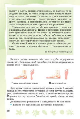 40
ãîëîâó â ïëå÷і, ñèäіòè çãîðáèâøèñü çà ïàðòîþ òà çà
îáіäíіì ñòîëîì, òî òàêà íåïðàâèëüíà ïîñòàâà ìîæå
çãîäîì ñòàòè çâè÷íîþ. Іç ÷àñîì ëþäèíà ìàòèìå íå
äóæå êðàñèâó ôіãóðó і çäàâàòèìåòüñÿ íèæ÷îþ íà
çðіñò. Ëþäèíà ç íåïðàâèëüíîþ ïîñòàâîþ íå ìîæå
ñòàòè òàíöþðèñòîì àáî õîðîøèì ñïîðòñìåíîì.
Ïðàâèëüíà ïîñòàâà íå òіëüêè êðàñèâà – âîíà ùå
é êîðèñíà äëÿ çäîðîâ’ÿ. ßêùî â äèòèíñòâі ïðèâ÷èòè
ñåáå òðèìàòèñÿ ïðÿìî, òî ïîòіì íå áîëіòèìå ñïèíà.
Àäæå êîëè ïîñòàâà ïîãàíà, ì’ÿçè, çâ’ÿçêè òà ñóõî-
æèëëÿ, ÿêі ïðèêðіïëþþòüñÿ äî õðåáòà, ïåðåíàïðó-
æóþòüñÿ, ùî ñïðè÷èíþє çàõâîðþâàííÿ ñïèíè.
Îòæå, íåõàé êîæåí õëîï÷èê óÿâèòü ñåáå ïðåêðàñ-
íèì Ïðèíöîì, à êîæíà äіâ÷èíêà – Ïîïåëþøêîþ íà
áàëó.
Çà Ðîáåðòîì Ðîòåíáåðãîì
Âåëèêå íàâàíòàæåííÿ ïіä ÷àñ õîäüáè âіä÷óâàþòü
ñòîïè íіã. Âàæëèâî, ùîá ñóãëîáè ñòîï áóëè çäîðîâèìè, à
ôîðìà ñòîï – ïðàâèëüíîþ.
Ïðàâèëüíà ôîðìà ñòîïè Ïëîñêîñòîïіñòü
Äëÿ ôîðìóâàííÿ ïðàâèëüíîї ôîðìè ñòîïè é çàïîáі-
ãàííÿ ïëîñêîñòîïîñòі ïîòðіáíî íîñèòè âçóòòÿ çà ðîçìі-
ðîì, ùîá âîíî íå ñòèñêàëî íîãè, ç íåâåëèêèì êàáëóêîì.
Êîðèñíî âëіòêó õîäèòè áîñîíіæ ïî òðàâі, ïіñêó, ãàëüöі
òîùî.
Äîïîìàãàþòü ðîçâèâàòè é çìіöíþâàòè ì’ÿçè ñòîï:
 õîäüáà ïî íåðіâíіé àáî øîðñòêіé ïîâåðõíі;
 
