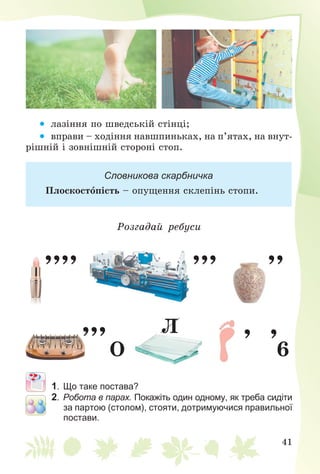 41

 ëàçіííÿ ïî øâåäñüêіé ñòіíöі;
 âïðàâè – õîäіííÿ íàâøïèíüêàõ, íà ï’ÿòàõ, íà âíóò-
ðіøíіé і çîâíіøíіé ñòîðîíі ñòîï.
Словникова скарбничка
Ïëîñêîñòîïіñòü – îïóùåííÿ ñêëåïіíü ñòîïè.
Ðîçãàäàé ðåáóñè
,,,, ,,, ,,
,,,
Î 6
, ,Ë
1. Що таке постава?
2. Робота в парах. Покажіть один одному, як треба сидіти
за партою (столом), стояти, дотримуючися правильної
постави.
 