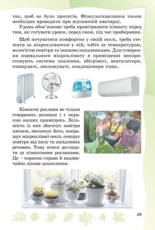 49
òàê, ùîá íå áóëî ïðîòÿãіâ. Ôіçêóëüòõâèëèíêè òàêîæ
íåîáõіäíî ïðîâîäèòè ïðè âіä÷èíåíіé êâàòèðöі.
Óäîìà îáîâ’ÿçêîâî òðåáà ïðîâіòðþâàòè êіìíàòó ïåðåä
òèì, ÿê ãîòóâàòè óðîêè, ïåðåä ñíîì, ïіä ÷àñ ïðèáèðàííÿ.
Ùîá ïî÷óâàòèñÿ êîìôîðòíî ó ñâîїé îñåëі, òðåáà ñòå-
æèòè çà ìіêðîêëіìàòîì ó íіé, òîáòî çà òåìïåðàòóðîþ,
âîëîãіñòþ ïîâіòðÿ òà іíøèìè ïîêàçíèêàìè. Äëÿ ñòâîðåí-
íÿ íîðìàëüíîãî ìіêðîêëіìàòó â ïðèìіùåííі âèêîðè-
ñòîâóþòü ñèñòåìè îïàëåííÿ, îáіãðіâà÷і, âåíòèëÿòîðè,
î÷èùóâà÷і, çâîëîæóâà÷і, êîíäèöіîíåðè òîùî.
Êіìíàòíі ðîñëèíè íå òіëüêè
ñòâîðþþòü çàòèøîê і є îêðà-
ñîþ íàøèõ ïðèìіùåíü. Áіëü-
øіñòü іç íèõ çáàãà÷óє ïîâіòðÿ
êèñíåì, çâîëîæóє éîãî, ïîêðà-
ùóє ìіêðîêëіìàò îñåëі, î÷èùóє
ïîâіòðÿ âіä ïèëó òà øêіäëèâèõ
ðå÷îâèí. Òîìó â÷èñÿ äîãëÿäà-
òè çà êіìíàòíèìè ðîñëèíàìè.
Öå – êîðèñíà ñïðàâà é íàäçâè-
÷àéíî öіêàâå çàõîïëåííÿ.
 