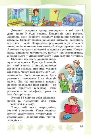 53
Äîìàøíі çàâäàííÿ êðàùå âèêîíóâàòè â òîé ñàìèé
äåíü, êîëè їõ áóëî çàäàíî. Ïðîäóìàé ïëàí ðîáîòè.
Ìîæëèâі ðіçíі âàðіàíòè ïîðÿäêó âèêîíàííÿ äîìàøíіõ
çàâäàíü. Ñïåðøó ìîæíà âèêîíàòè ïèñüìîâі çàâäàííÿ,
à çãîäîì – óñíі. Íàïðèêëàä, ðîçïî÷àòè ç óêðàїíñüêîї
ìîâè, ïîòіì âèêîíàòè ìàòåìàòèêó é ëіòåðàòóðíå ÷èòàííÿ.
À ìîæíà ÷åðãóâàòè ïèñüìîâі çàâäàííÿ ç óñíèìè. Íàïðè-
êëàä, âèêîíàòè ìàòåìàòèêó, ïîòіì – ïðèðîäîçíàâñòâî,
à ïіñëÿ öüîãî – óêðàїíñüêó ìîâó é ëіòåðàòóðíå ÷èòàííÿ.
Îáðàâøè ïðåäìåò, ïî÷èíàé âèêî-
íóâàòè çàâäàííÿ. Ïðèãàäàé ìàòåðі-
àë, ÿêèé âèâ÷àâ ó øêîëі, ïîâòîðè
àáî âèâ÷è ïðàâèëà, ïðî÷èòàé óâàæíî
çàâäàííÿ. ×è âñå òîáі çðîçóìіëî? Ðîç-
ïî÷èíàþ÷è éîãî âèêîíàííÿ, áóäü
óâàæíèì, çîñåðåäüñÿ і íå âіäâîëі-
êàéñÿ. Ïіä ÷àñ âèêîíàííÿ çàâäàíü
íå ðîáè îäíî÷àñíî іíøі ñïðàâè – íå
ìîæíà äèâèòèñÿ òåëåâіçîð, їñòè,
ðîçìîâëÿòè ïî òåëåôîíó, ãðàòè íà
êîìï’þòåðі òîùî.
Êîæíі 15 õâèëèí ðîáè ôіçêóëüò-
ïàóçè òà ãіìíàñòèêó äëÿ î÷åé.
Ïðîâіòðþé êіìíàòó.
ßêùî òîáі ùîñü íåçðîçóìіëî,
çàïèòàé ó äîðîñëèõ. Ó÷èñü êîðèñòó-
âàòèñÿ äîäàòêîâîþ ëіòåðàòóðîþ –
ñëîâíèêàìè, äîâіäíèêàìè, åíöèê-
ëîïåäіÿìè.
 