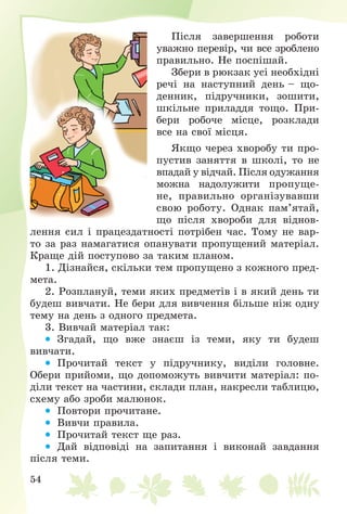 54
Ïіñëÿ çàâåðøåííÿ ðîáîòè
óâàæíî ïåðåâіð, ÷è âñå çðîáëåíî
ïðàâèëüíî. Íå ïîñïіøàé.
Çáåðè â ðþêçàê óñі íåîáõіäíі
ðå÷і íà íàñòóïíèé äåíü – ùî-
äåííèê, ïіäðó÷íèêè, çîøèòè,
øêіëüíå ïðèëàääÿ òîùî. Ïðè-
áåðè ðîáî÷å ìіñöå, ðîçêëàäè
âñå íà ñâîї ìіñöÿ.
ßêùî ÷åðåç õâîðîáó òè ïðî-
ïóñòèâ çàíÿòòÿ â øêîëі, òî íå
âïàäàé ó âіä÷àé. Ïіñëÿ îäóæàííÿ
ìîæíà íàäîëóæèòè ïðîïóùå-
íå, ïðàâèëüíî îðãàíіçóâàâøè
ñâîþ ðîáîòó. Îäíàê ïàì’ÿòàé,
ùî ïіñëÿ õâîðîáè äëÿ âіäíîâ-
ëåííÿ ñèë і ïðàöåçäàòíîñòі ïîòðіáåí ÷àñ. Òîìó íå âàð-
òî çà ðàç íàìàãàòèñÿ îïàíóâàòè ïðîïóùåíèé ìàòåðіàë.
Êðàùå äіé ïîñòóïîâî çà òàêèì ïëàíîì.
1. Äіçíàéñÿ, ñêіëüêè òåì ïðîïóùåíî ç êîæíîãî ïðåä-
ìåòà.
2. Ðîçïëàíóé, òåìè ÿêèõ ïðåäìåòіâ і â ÿêèé äåíü òè
áóäåø âèâ÷àòè. Íå áåðè äëÿ âèâ÷åííÿ áіëüøå íіæ îäíó
òåìó íà äåíü ç îäíîãî ïðåäìåòà.
3. Âèâ÷àé ìàòåðіàë òàê:
 Çãàäàé, ùî âæå çíàєø іç òåìè, ÿêó òè áóäåø
âèâ÷àòè.
 Ïðî÷èòàé òåêñò ó ïіäðó÷íèêó, âèäіëè ãîëîâíå.
Îáåðè ïðèéîìè, ùî äîïîìîæóòü âèâ÷èòè ìàòåðіàë: ïî-
äіëè òåêñò íà ÷àñòèíè, ñêëàäè ïëàí, íàêðåñëè òàáëèöþ,
ñõåìó àáî çðîáè ìàëþíîê.
 Ïîâòîðè ïðî÷èòàíå.
 Âèâ÷è ïðàâèëà.
 Ïðî÷èòàé òåêñò ùå ðàç.
 Äàé âіäïîâіäі íà çàïèòàííÿ і âèêîíàé çàâäàííÿ
ïіñëÿ òåìè.
 