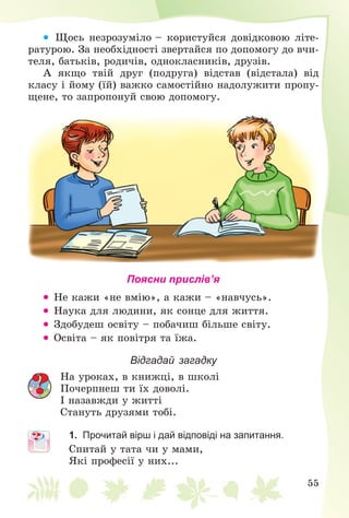 55
 Ùîñü íåçðîçóìіëî – êîðèñòóéñÿ äîâіäêîâîþ ëіòå-
ðàòóðîþ. Çà íåîáõіäíîñòі çâåðòàéñÿ ïî äîïîìîãó äî â÷è-
òåëÿ, áàòüêіâ, ðîäè÷іâ, îäíîêëàñíèêіâ, äðóçіâ.
À ÿêùî òâіé äðóã (ïîäðóãà) âіäñòàâ (âіäñòàëà) âіä
êëàñó і éîìó (їé) âàæêî ñàìîñòіéíî íàäîëóæèòè ïðîïó-
ùåíå, òî çàïðîïîíóé ñâîþ äîïîìîãó.
Поясни прислів’я
 Íå êàæè «íå âìіþ», à êàæè – «íàâ÷óñü».
 Íàóêà äëÿ ëþäèíè, ÿê ñîíöå äëÿ æèòòÿ.
 Çäîáóäåø îñâіòó – ïîáà÷èø áіëüøå ñâіòó.
 Îñâіòà – ÿê ïîâіòðÿ òà їæà.
Відгадай загадку
Íà óðîêàõ, â êíèæöі, â øêîëі
Ïî÷åðïíåø òè їõ äîâîëі.
І íàçàâæäè ó æèòòі
Ñòàíóòü äðóçÿìè òîáі.
1. Прочитай вірш і дай відповіді на запитання.
Ñïèòàé ó òàòà ÷è ó ìàìè,
ßêі ïðîôåñії ó íèõ...
 