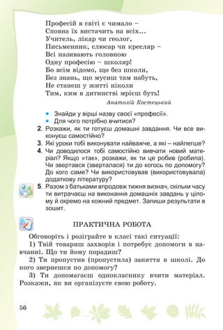 56
Ïðîôåñіé â ñâіòі є ÷èìàëî –
Ñïîâíà їõ âèñòà÷èòü íà âñіõ...
Ó÷èòåëü, ëіêàð ÷è ãåîëîã,
Ïèñüìåííèê, ñëþñàð ÷è êðåñëÿð –
Âñі íàçèâàþòü ãîëîâíîþ
Îäíó ïðîôåñіþ – øêîëÿð!
Áî âñіì âіäîìî, ùî áåç øêîëè,
Áåç çíàíü, ùî ìóñèø òàì íàáóòü,
Íå ñòàíåø ó æèòòі íіêîëè
Òèì, êèì â äèòèíñòâі ìðієø áóòü!
Àíàòîëіé Êîñòåöüêèé
  Знайди у вірші назву своєї «професії».
  Для чого потрібно вчитися?
2. Розкажи, як ти готуєш домашні завдання. Чи все ви-
конуєш самостійно?
3. Які уроки тобі виконувати найважче, а які – найлегше?
4. Чи доводилося тобі самостійно вивчати новий мате-
ріал? Якщо «так», розкажи, як ти це робив (робила).
Чи звертався (зверталася) ти до когось по допомогу?
До кого саме? Чи використовував (використовувала)
додаткову літературу?
5. Разом з батьками впродовж тижня визнач, скільки часу
ти витрачаєш на виконання домашніх завдань у ціло-
му й окремо на кожний предмет. Запиши результати в
зошит.
ÏÐÀÊÒÈ×ÍÀ ÐÎÁÎÒÀ
Îáãîâîðіòü і ðîçіãðàéòå â êëàñі òàêі ñèòóàöії:
1) Òâіé òîâàðèø çàõâîðіâ і ïîòðåáóє äîïîìîãè â íà-
â÷àííі. Ùî òè éîìó ïîðàäèø?
2) Òè ïðîïóñòèâ (ïðîïóñòèëà) çàíÿòòÿ â øêîëі. Äî
êîãî çâåðíåøñÿ ïî äîïîìîãó?
3) Òè äîïîìàãàєø îäíîêëàñíèêó â÷èòè ìàòåðіàë.
Ðîçêàæè, ÿê âè îðãàíіçóєòå ñâîþ ðîáîòó.
 