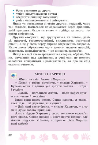 62
 áóòè óâàæíèì äî äðóãà;
 óìіòè âèñëóõîâóâàòè äðóãà;
 çáåðіãàòè ñïіëüíó òàєìíèöþ;
 óìіòè ñïіâïåðåæèâàòè і ñïіâ÷óâàòè.
ßêùî òè ïîñâàðèâñÿ çі ñâîїì äðóãîì, ïîäóìàé, ÷îìó
òàê ñòàëîñÿ. Íàìàãàéñÿ íå îáðàæàòèñÿ ÷åðåç äðіáíèöі,
óìіé ïðîùàòè. ßêùî òè âèíåí – ïіäіéäè äî íüîãî, ïî-
ïðîñè âèáà÷åííÿ.
Äðóæíі ñòîñóíêè, ùî ґðóíòóþòüñÿ íà ïîâàçі, äîâі-
ðі, ùèðîñòі, âçàєìîðîçóìіííі, âèêëèêàþòü ïîçèòèâíі
åìîöії, à öå ó ñâîþ ÷åðãó ñïðèÿє çáåðåæåííþ çäîðîâ’ÿ.
ßêùî ëþäè îáðàæàþòü îäèí îäíîãî, ïñóþòü íàñòðіé,
ñâàðÿòüñÿ, êîíôëіêòóþòü, – öå øêîäèòü çäîðîâ’þ.
ßêùî â êëàñі ÷àñòî òðàïëÿþòüñÿ ñâàðêè, îáðàçè, áіé-
êè, çíóùàííÿ íàä ñëàáøèìè, à ó÷íі ñàìі íå ìîæóòü
çàïîáіãòè êîíôëіêòàì і ðîçâ’ÿçàòè їõ, òî ïðî öå ñëіä
ñêàçàòè â÷èòåëþ.
ÀÍÒÎÍ І ÕÀÐÈÒÎÍ
Æèëè íà ñâіòі Àíòîí і Õàðèòîí.
– Äàâàé ç òîáîþ äðóæèòè, – ñêàçàâ Õàðèòîí. –
Áóäåìî îäèí ç îäíèì óñå äіëèòè íàâïіë – і ãîðå,
і ðàäіñòü.
– Äàâàé, – ïîãîäèâñÿ Àíòîí, – êîëè ïîðó÷ äðóã,
æèòè ëåãøå é âåñåëіøå.
Іøëè âîíè ÿêîñü ïîëåì. Ñîíöå ïàëèòü. À ñõîâà-
òèñÿ íіäå – íі äåðåâöÿ, íі êóùèêà.
– Äàé ìåíі ñâîãî áðèëÿ, – ñêàçàâ Õàðèòîí, – à òî
ìåíі äóæå ãîëîâó ïðèïіêàє.
Àíòîí âіääàâ Õàðèòîíó ñâîãî âåëèêîãî ñîëîì’ÿ-
íîãî áðèëÿ. Ñîíöå ïî÷àëî і éîìó ïåêòè ãîëîâó, àëå
Àíòîí ïîäóìàâ: «Íі÷îãî, ïîòåðïëþ. Çàòå Õàðèòî-
íîâі äîáðå!»
 