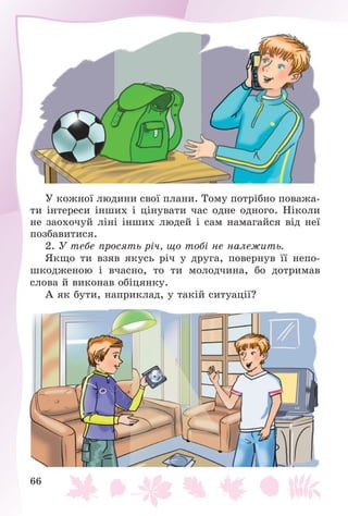 66
Ó êîæíîї ëþäèíè ñâîї ïëàíè. Òîìó ïîòðіáíî ïîâàæà-
òè іíòåðåñè іíøèõ і öіíóâàòè ÷àñ îäíå îäíîãî. Íіêîëè
íå çàîõî÷óé ëіíі іíøèõ ëþäåé і ñàì íàìàãàéñÿ âіä íåї
ïîçáàâèòèñÿ.
2. Ó òåáå ïðîñÿòü ðі÷, ùî òîáі íå íàëåæèòü.
ßêùî òè âçÿâ ÿêóñü ðі÷ ó äðóãà, ïîâåðíóâ її íåïî-
øêîäæåíîþ і â÷àñíî, òî òè ìîëîä÷èíà, áî äîòðèìàâ
ñëîâà é âèêîíàâ îáіöÿíêó.
À ÿê áóòè, íàïðèêëàä, ó òàêіé ñèòóàöії?
 
