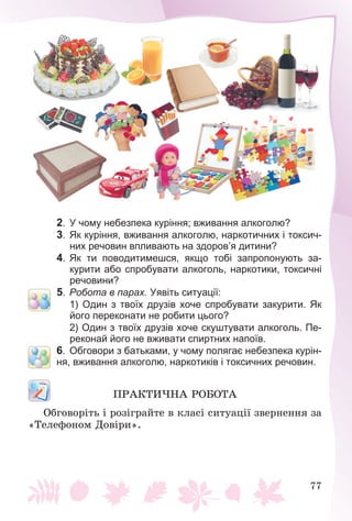 77
2. У чому небезпека куріння; вживання алкоголю?
3. Як куріння, вживання алкоголю, наркотичних і токсич-
них речовин впливають на здоров’я дитини?
4. Як ти поводитимешся, якщо тобі запропонують за-
курити або спробувати алкоголь, наркотики, токсичні
речовини?
5. Робота в парах. Уявіть ситуації:
1) Один з твоїх друзів хоче спробувати закурити. Як
його переконати не робити цього?
2) Один з твоїх друзів хоче скуштувати алкоголь. Пе-
реконай його не вживати спиртних напоїв.
6. Обговори з батьками, у чому полягає небезпека курін-
ня, вживання алкоголю, наркотиків і токсичних речовин.
ÏÐÀÊÒÈ×ÍÀ ÐÎÁÎÒÀ
Îáãîâîðіòü і ðîçіãðàéòå â êëàñі ñèòóàöії çâåðíåííÿ çà
«Òåëåôîíîì Äîâіðè».
 