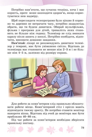 79
Ïîòðіáíî ïàì’ÿòàòè, ùî ñó÷àñíà òåõíіêà, õî÷à і ìàє
êîðèñòü, ïðîòå ìîæå çàøêîäèòè çäîðîâ’þ, ÿêùî êîðèñ-
òóâàòèñÿ íåþ íàäìіðó.
Ùîá ïåðåãëÿäàòè òåëåïðîãðàìè áóëî öіêàâî é êîðèñ-
íî òà äàðåìíî íå âèòðà÷àòè ÷àñó, ïîòðіáíî çàçäàëåãіäü
îáðàòè, ùî òè áóäåø äèâèòèñÿ. Îáèðàé ìóëüòôіëüìè,
ôіëüìè і ïðîãðàìè äëÿ äіòåé, òðèâàëіñòü ÿêèõ ñòàíî-
âèòü íå áіëüøå íіæ ãîäèíó. Òåëåâіçîð íå ñëіä âìèêàòè
îäðàçó ïіñëÿ çàíÿòü ó øêîëі. Ïîòðіáíî ïîîáіäàòè, âіäïî-
÷èòè, âèêîíàòè äîìàøíє çàâäàííÿ.
Ïàì’ÿòàé: ëіêàðі íå ðåêîìåíäóþòü äèâèòèñÿ òåëåâі-
çîð ó òåìðÿâі, ìàє áóòè óâіìêíåíî ñâіòëî. Âіäñòàíü äî
òåëåâіçîðà ìàє ñòàíîâèòè íå ìåíøå íіæ 2–3 ì і íå áіëü-
øå íіæ 4–5 ì, çàëåæíî âіä ðîçìіðó åêðàíà.
Äëÿ ðîáîòè çà êîìï’þòåðîì ñëіä ïðàâèëüíî îáëàøòó-
âàòè ðîáî÷å ìіñöå. Êîìï’þòåðíèé ñòіë і êðіñëî ìàþòü
âіäïîâіäàòè òâîєìó çðîñòó. Íå ïîòðіáíî ñòàâèòè ìîíіòîð
íàâïðîòè âіêíà. Âіäñòàíü âіä î÷åé äî ìîíіòîðà ìàє áóòè
ïðèáëèçíî 40–80 ñì.
Ïіä ÷àñ ðîáîòè çà êîìï’þòåðîì íåîáõіäíî çáåðіãàòè
ïðàâèëüíó ïîñòàâó.
 