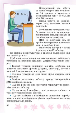 80
Áåçïåðåðâíèé ÷àñ ðîáîòè
çà êîìï’þòåðîì ìàє ñòàíîâè-
òè 15 õâèëèí, à òðèâàëіñòü
êîìï’þòåðíîї ãðè – íå áіëüøå
íіæ 10 õâèëèí.
Ïіñëÿ ðîáîòè çà êîìï’þ-
òåðîì ñëіä âèêîíàòè âïðàâè
äëÿ î÷åé.
Ìîáіëüíèì òåëåôîíîì òðå-
áà êîðèñòóâàòèñÿ, ÿêùî íåìàє
ìîæëèâîñòі çàòåëåôîíóâàòè çі
ñòàöіîíàðíîãî òåëåôîíà.
Ùîá íå çіïñóâàòè çіð, íå
ãðàéñÿ áåçïåðåðâíî â çàâàíòà-
æåíі â òåëåôîí іãðè.
Ïàì’ÿòàé: òåëåôîí – öå íå
іãðàøêà, à çàñіá çâ’ÿçêó.
Íå ìîæíà êîðèñòóâàòèñÿ і ãðàòèñÿ òåëåôîíîì ïіä
÷àñ çàíÿòü ó øêîëі.
Ùîá çìåíøèòè âïëèâ âèïðîìіíþâàííÿ ìîáіëüíîãî
òåëåôîíà íà âëàñíèé îðãàíіçì, äîòðèìóéñÿ òàêèõ ïðà-
âèë.
 Òðèìàé òåëåôîí ÿêíàéäàëі âіä òіëà, îñîáëèâî âіä
æèòòєâî âàæëèâèõ îðãàíіâ (ó ñóìöі, ðþêçàêó), àëå íå â
êèøåíі é íå íà ìîòóçöі íà ãðóäÿõ.
 Ïіäíîñü òåëåôîí äî âóõà ëèøå ïіñëÿ âñòàíîâëåííÿ
ç’єäíàííÿ.
 Çàìіñòü ãîëîñîâîãî çâ’ÿçêó êðàùå ïîñëóãîâóéñÿ
SMS-ïîâіäîìëåííÿìè.
 Ïіä ÷àñ ðîçìîâè âèêîðèñòîâóé ãàðíіòóðó ÷è ôóíê-
öіþ ãó÷íîãî çâ’ÿçêó.
 Íå çàñòîñîâóé òåëåôîí ó çîíі ïîãàíîãî çâ’ÿçêó, à
òàêîæ ó òðàíñïîðòíèõ çàñîáàõ.
 Ïіä ÷àñ ðîçìîâè â ïðèìіùåííі íàìàãàéñÿ ïåðåáó-
âàòè â ìіñöі ç íàéêðàùèì ðіâíåì ïðèéìàííÿ ñèãíàëó,
íàïðèêëàä áіëÿ âіêíà.
40–80 ñì
 