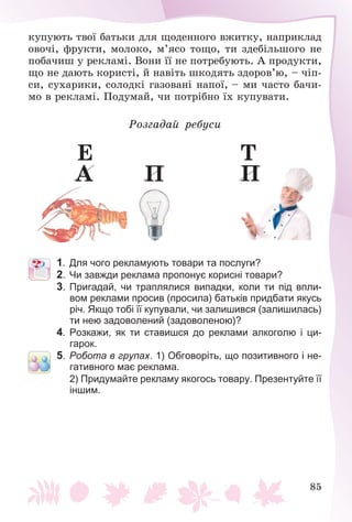 85
êóïóþòü òâîї áàòüêè äëÿ ùîäåííîãî âæèòêó, íàïðèêëàä
îâî÷і, ôðóêòè, ìîëîêî, ì’ÿñî òîùî, òè çäåáіëüøîãî íå
ïîáà÷èø ó ðåêëàìі. Âîíè її íå ïîòðåáóþòü. À ïðîäóêòè,
ùî íå äàþòü êîðèñòі, é íàâіòü øêîäÿòü çäîðîâ’þ, – ÷іï-
ñè, ñóõàðèêè, ñîëîäêі ãàçîâàíі íàïîї, – ìè ÷àñòî áà÷è-
ìî â ðåêëàìі. Ïîäóìàé, ÷è ïîòðіáíî їõ êóïóâàòè.
Ðîçãàäàé ðåáóñè
À
Å
Ï Ï
Ò
1. Для чого рекламують товари та послуги?
2. Чи завжди реклама пропонує корисні товари?
3. Пригадай, чи траплялися випадки, коли ти під впли-
вом реклами просив (просила) батьків придбати якусь
річ. Якщо тобі її купували, чи залишився (залишилась)
ти нею задоволений (задоволеною)?
4. Розкажи, як ти ставишся до реклами алкоголю і ци-
гарок.
5. Робота в групах. 1) Обговоріть, що позитивного і не-
гативного має реклама.
2) Придумайте рекламу якогось товару. Презентуйте її
іншим.
 