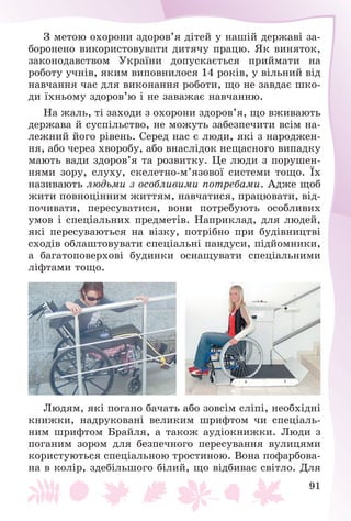 91
Ç ìåòîþ îõîðîíè çäîðîâ’ÿ äіòåé ó íàøіé äåðæàâі çà-
áîðîíåíî âèêîðèñòîâóâàòè äèòÿ÷ó ïðàöþ. ßê âèíÿòîê,
çàêîíîäàâñòâîì Óêðàїíè äîïóñêàєòüñÿ ïðèéìàòè íà
ðîáîòó ó÷íіâ, ÿêèì âèïîâíèëîñÿ 14 ðîêіâ, ó âіëüíèé âіä
íàâ÷àííÿ ÷àñ äëÿ âèêîíàííÿ ðîáîòè, ùî íå çàâäàє øêî-
äè їõíüîìó çäîðîâ’þ і íå çàâàæàє íàâ÷àííþ.
Íà æàëü, òі çàõîäè ç îõîðîíè çäîðîâ’ÿ, ùî âæèâàþòü
äåðæàâà é ñóñïіëüñòâî, íå ìîæóòü çàáåçïå÷èòè âñіì íà-
ëåæíèé éîãî ðіâåíü. Ñåðåä íàñ є ëþäè, ÿêі ç íàðîäæåí-
íÿ, àáî ÷åðåç õâîðîáó, àáî âíàñëіäîê íåùàñíîãî âèïàäêó
ìàþòü âàäè çäîðîâ’ÿ òà ðîçâèòêó. Öå ëþäè ç ïîðóøåí-
íÿìè çîðó, ñëóõó, ñêåëåòíî-ì’ÿçîâîї ñèñòåìè òîùî. Їõ
íàçèâàþòü ëþäüìè ç îñîáëèâèìè ïîòðåáàìè. Àäæå ùîá
æèòè ïîâíîöіííèì æèòòÿì, íàâ÷àòèñÿ, ïðàöþâàòè, âіä-
ïî÷èâàòè, ïåðåñóâàòèñÿ, âîíè ïîòðåáóþòü îñîáëèâèõ
óìîâ і ñïåöіàëüíèõ ïðåäìåòіâ. Íàïðèêëàä, äëÿ ëþäåé,
ÿêі ïåðåñóâàþòüñÿ íà âіçêó, ïîòðіáíî ïðè áóäіâíèöòâі
ñõîäіâ îáëàøòîâóâàòè ñïåöіàëüíі ïàíäóñè, ïіäéîìíèêè,
à áàãàòîïîâåðõîâі áóäèíêè îñíàùóâàòè ñïåöіàëüíèìè
ëіôòàìè òîùî.
Ëþäÿì, ÿêі ïîãàíî áà÷àòü àáî çîâñіì ñëіïі, íåîáõіäíі
êíèæêè, íàäðóêîâàíі âåëèêèì øðèôòîì ÷è ñïåöіàëü-
íèì øðèôòîì Áðàéëÿ, à òàêîæ àóäіîêíèæêè. Ëþäè ç
ïîãàíèì çîðîì äëÿ áåçïå÷íîãî ïåðåñóâàííÿ âóëèöÿìè
êîðèñòóþòüñÿ ñïåöіàëüíîþ òðîñòèíîþ. Âîíà ïîôàðáîâà-
íà â êîëіð, çäåáіëüøîãî áіëèé, ùî âіäáèâàє ñâіòëî. Äëÿ
 