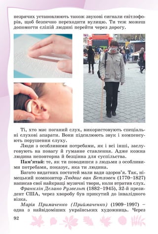 92
íåçðÿ÷èõ óñòàíîâëþþòü òàêîæ çâóêîâі ñèãíàëè ñâіòëîôî-
ðіâ, ùîá áåçïå÷íî ïåðåõîäèòè âóëèöþ. Òè òåæ ìîæåø
äîïîìîãòè ñëіïіé ëþäèíі ïåðåéòè ÷åðåç äîðîãó.
Òі, õòî ìàє ïîãàíèé ñëóõ, âèêîðèñòîâóþòü ñïåöіàëü-
íі ñëóõîâі àïàðàòè. Âîíè ïіäñèëþþòü çâóê і êîìïåíñó-
þòü ïîðóøåííÿ ñëóõó.
Ëþäè ç îñîáëèâèìè ïîòðåáàìè, ÿê і âñі іíøі, çàñëó-
ãîâóþòü íà ïîâàãó é ãóìàííå ñòàâëåííÿ. Àäæå êîæíà
ëþäèíà íåïîâòîðíà é áåçöіííà äëÿ ñóñïіëüñòâà.
Ïàì’ÿòàé: òå, ÿê òè ïîâîäèøñÿ ç ëþäüìè ç îñîáëèâè-
ìè ïîòðåáàìè, ïîêàçóє, ÿêà òè ëþäèíà.
Áàãàòî âèäàòíèõ ïîñòàòåé ìàëè âàäè çäîðîâ’ÿ. Òàê, íі-
ìåöüêèé êîìïîçèòîð Ëþäâèã âàí Áåòõîâåí (1770–1827)
íàïèñàâ ñâîї íàéêðàùі ìóçè÷íі òâîðè, êîëè âòðàòèâ ñëóõ.
Ôðàíêëіí Äåëàíî Ðóçâåëüò (1882–1945), 32-é ïðåçè-
äåíò ÑØÀ, ÷åðåç õâîðîáó áóâ ïðèêóòèé äî іíâàëіäíîãî
âіçêà.
Ìàðіÿ Ïðèìà÷åíêî (Ïðèéìà÷åíêî) (1909–1997) –
îäíà ç íàéâіäîìіøèõ óêðàїíñüêèõ õóäîæíèöü. ×åðåç
 