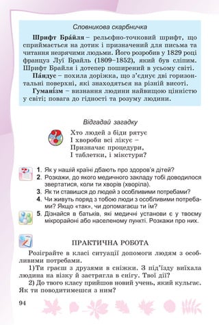 94
Словникова скарбничка
Øðèôò Áðàéëÿ – ðåëüєôíî-òî÷êîâèé øðèôò, ùî
ñïðèéìàєòüñÿ íà äîòèê і ïðèçíà÷åíèé äëÿ ïèñüìà òà
÷èòàííÿ íåçðÿ÷èìè ëþäüìè. Éîãî ðîçðîáèâ ó 1829 ðîöі
ôðàíöóç Ëóї Áðàéëü (1809–1852), ÿêèé áóâ ñëіïèì.
Øðèôò Áðàéëÿ і äîòåïåð ïîøèðåíèé â óñüîìó ñâіòі.
Ïàíäóñ – ïîõèëà äîðіæêà, ùî ç’єäíóє äâі ãîðèçîí-
òàëüíі ïîâåðõíі, ÿêі çíàõîäÿòüñÿ íà ðіçíіé âèñîòі.
Ãóìàíіçì – âèçíàííÿ ëþäèíè íàéâèùîþ öіííіñòþ
ó ñâіòі; ïîâàãà äî ãіäíîñòі òà ðîçóìó ëþäèíè.
Відгадай загадку
Õòî ëþäåé ç áіäè ðÿòóє
І õâîðîáè âñі ëіêóє –
Ïðèçíà÷àє ïðîöåäóðè,
І òàáëåòêè, і ìіêñòóðè?
1. Як у нашій країні дбають про здоров’я дітей?
2. Розкажи, до якого медичного закладу тобі доводилося
звертатися, коли ти хворів (хворіла).
3. Як ти ставишся до людей з особливими потребами?
4. Чи живуть поряд з тобою люди з особливими потреба-
ми? Якщо «так», чи допомагаєш ти їм?
5. Дізнайся в батьків, які медичні установи є у твоєму
мікрорайоні або населеному пункті. Розкажи про них.
ÏÐÀÊÒÈ×ÍÀ ÐÎÁÎÒÀ
Ðîçіãðàéòå â êëàñі ñèòóàöії äîïîìîãè ëþäÿì ç îñîá-
ëèâèìè ïîòðåáàìè.
1)Òè ãðàєø ç äðóçÿìè â ñíіæêè. Ç ïіä’їçäó âèїõàëà
ëþäèíà íà âіçêó é çàñòðÿãëà â ñíіãó. Òâîї äії?
2) Äî òâîãî êëàñó ïðèéøîâ íîâèé ó÷åíü, ÿêèé êóëüãàє.
ßê òè ïîâîäèòèìåøñÿ ç íèì?
 