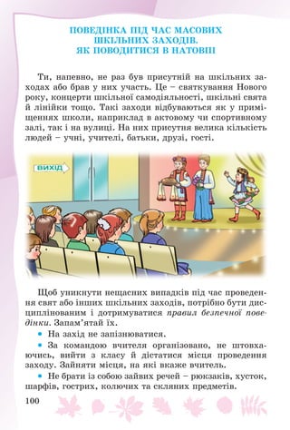 100
ÏÎÂÅÄІÍÊÀ ÏІÄ ×ÀÑ ÌÀÑÎÂÈÕ
ØÊІËÜÍÈÕ ÇÀÕÎÄІÂ.
ßÊ ÏÎÂÎÄÈÒÈÑß Â ÍÀÒÎÂÏІ
Òè, íàïåâíî, íå ðàç áóâ ïðèñóòíіé íà øêіëüíèõ çà-
õîäàõ àáî áðàâ ó íèõ ó÷àñòü. Öå – ñâÿòêóâàííÿ Íîâîãî
ðîêó, êîíöåðòè øêіëüíîї ñàìîäіÿëüíîñòі, øêіëüíі ñâÿòà
é ëіíіéêè òîùî. Òàêі çàõîäè âіäáóâàþòüñÿ ÿê ó ïðèìі-
ùåííÿõ øêîëè, íàïðèêëàä â àêòîâîìó ÷è ñïîðòèâíîìó
çàëі, òàê і íà âóëèöі. Íà íèõ ïðèñóòíÿ âåëèêà êіëüêіñòü
ëþäåé – ó÷íі, ó÷èòåëі, áàòüêè, äðóçі, ãîñòі.
Ùîá óíèêíóòè íåùàñíèõ âèïàäêіâ ïіä ÷àñ ïðîâåäåí-
íÿ ñâÿò àáî іíøèõ øêіëüíèõ çàõîäіâ, ïîòðіáíî áóòè äèñ-
öèïëіíîâàíèì і äîòðèìóâàòèñÿ ïðàâèë áåçïå÷íîї ïîâå-
äіíêè. Çàïàì’ÿòàé їõ.
 Íà çàõіä íå çàïіçíþâàòèñÿ.
 Çà êîìàíäîþ â÷èòåëÿ îðãàíіçîâàíî, íå øòîâõà-
þ÷èñü, âèéòè ç êëàñó é äіñòàòèñÿ ìіñöÿ ïðîâåäåííÿ
çàõîäó. Çàéíÿòè ìіñöÿ, íà ÿêі âêàæå â÷èòåëü.
 Íå áðàòè іç ñîáîþ çàéâèõ ðå÷åé – ðþêçàêіâ, õóñòîê,
øàðôіâ, ãîñòðèõ, êîëþ÷èõ òà ñêëÿíèõ ïðåäìåòіâ.
 