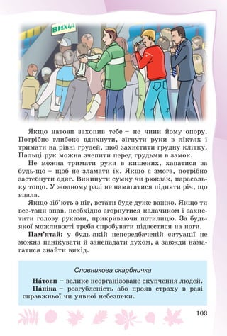 103
ßêùî íàòîâï çàõîïèâ òåáå – íå ÷èíè éîìó îïîðó.
Ïîòðіáíî ãëèáîêî âäèõíóòè, çіãíóòè ðóêè â ëіêòÿõ і
òðèìàòè íà ðіâíі ãðóäåé, ùîá çàõèñòèòè ãðóäíó êëіòêó.
Ïàëüöі ðóê ìîæíà ç÷åïèòè ïåðåä ãðóäüìè â çàìîê.
Íå ìîæíà òðèìàòè ðóêè â êèøåíÿõ, õàïàòèñÿ çà
áóäü-ùî – ùîá íå çëàìàòè їõ. ßêùî є çìîãà, ïîòðіáíî
çàñòåáíóòè îäÿã. Âèêèíóòè ñóìêó ÷è ðþêçàê, ïàðàñîëü-
êó òîùî. Ó æîäíîìó ðàçі íå íàìàãàòèñÿ ïіäíÿòè ðі÷, ùî
âïàëà.
ßêùî çіá’þòü ç íіã, âñòàòè áóäå äóæå âàæêî. ßêùî òè
âñå-òàêè âïàâ, íåîáõіäíî çãîðíóòèñÿ êàëà÷èêîì і çàõèñ-
òèòè ãîëîâó ðóêàìè, ïðèêðèâàþ÷è ïîòèëèöþ. Çà áóäü-
ÿêîї ìîæëèâîñòі òðåáà ñïðîáóâàòè ïіäâåñòèñÿ íà íîãè.
Ïàì’ÿòàé: ó áóäü-ÿêіé íåïåðåäáà÷åíіé ñèòóàöії íå
ìîæíà ïàíіêóâàòè é çàíåïàäàòè äóõîì, à çàâæäè íàìà-
ãàòèñÿ çíàéòè âèõіä.
Словникова скарбничка
Íàòîâï – âåëèêå íåîðãàíіçîâàíå ñêóï÷åííÿ ëþäåé.
Ïàíіêà – ðîçãóáëåíіñòü àáî ïðîÿâ ñòðàõó â ðàçі
ñïðàâæíüîї ÷è óÿâíîї íåáåçïåêè.
 