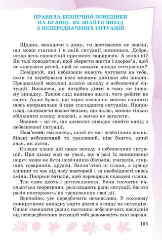 105
ÏÐÀÂÈËÀ ÁÅÇÏÅ×ÍÎЇ ÏÎÂÅÄІÍÊÈ
ÍÀ ÂÓËÈÖІ. ßÊ ÇÍÀÉÒÈ ÂÈÕІÄ
Ç ÍÅÏÅÐÅÄÁÀ×ÅÍÈÕ ÑÈÒÓÀÖІÉ
Ùîäíÿ, âèõîäÿ÷è ç äîìó, òè äîñòåìåííî íå çíàєø,
ùî ìîæå ñòàòèñÿ і â ÿêіé ñèòóàöії îïèíèøñÿ. Äîáðå,
ÿêùî äåíü ñïîâíåíèé ïðèєìíèõ ñþðïðèçіâ. À ÿêùî íі?
ßê òîäі ïîâîäèòèñÿ, ùîá çáåðåãòè æèòòÿ і çäîðîâ’ÿ, ùîá
íå çіïñóâàòè ðå÷åé, ùîá íå çàâäàòè øêîäè îòî÷óþ÷èì?
Ïîìіðêóé, ÿêі íåáåçïåêè ìîæóòü ÷àòóâàòè íà òåáå,
êîëè òè ïåðåáóâàєø ïîçà ìåæàìè äîìіâêè àáî øêîëè.
Ïðîàíàëіçóé ìîæëèâі øëÿõè âèõîäó ç íåáåçïå÷íîї ñè-
òóàöії. Âèçíà÷ñÿ, ÿê ïîòðіáíî äіÿòè â òîìó ÷è іíøî-
ìó âèïàäêó. Òàêîæ ñëіä íàïåâíî çíàòè, ÷îãî ðîáèòè íå
âàðòî. Àäæå áóâàє, ùî ÷åðåç íåçíàííÿ ìîæíà â÷èíèòè
ùîñü íåïðàâèëüíî é öèì óñêëàäíèòè ñèòóàöіþ. Íàïðè-
êëàä, çàëèâàþ÷è âîäîþ áåíçèí, ùî ïàëàє, ìîæíà òіëüêè
çáіëüøèòè ïëîùó ïîæåæі, à âîãíþ íå çàãàñèòè.
Çíàííÿ – öå òå, ùî äîçâîëÿє øâèäêî çíàéòè âèõіä ç
íåáåçïå÷íîї ñèòóàöії.
Ïàì’ÿòàé: ñìіëèâåöü, ÿêèé íå ìàє íåîáõіäíèõ çíàíü,
áіëüø íåáåçïå÷íèé òà óðàçëèâèé, íіæ áîÿãóç, ÿêèé
çíàє, ÿê äіÿòè.
Ñêëàäè ïëàíè äіé ùîäî âèõîäó ç íåáåçïå÷íèõ ñèòóà-
öіé. Ïðè öüîìó ìàé íà óâàçі, ùî â ðàçі їõ âèíèêíåííÿ
ïîðó÷ ìîæå íå áóòè ïîìі÷íèêіâ (áàòüêіâ, ó÷èòåëіâ, ñòàð-
øèõ òîâàðèøіâ, äðóçіâ). Çàïàì’ÿòàé öі ïëàíè, à êðàùå
çàïèøè òà ÷àñ âіä ÷àñó ïîâòîðþé і çà íåîáõіäíîñòі âíîñü
çìіíè. Ïîïðîñè áàòüêіâ, ùîá ïåðåâіðèëè ñêëàäåíі ïëàíè.
Òàê ñàìî äіþòü і ðÿòóâàëüíèêè. Âîíè ñïî÷àòêó íà-
â÷àþòüñÿ òåîðåòè÷íî, ðîçãëÿäàþòü ðіçíі ñèòóàöії, áàãàòî
ðàçіâ ïîâòîðþþòü íà òðåíóâàííÿõ ñâîї äії.
Çâè÷àéíî, óñå ïåðåäáà÷èòè íåìîæëèâî. Ó êîæíîìó
êîíêðåòíîìó âèïàäêó âàðòî äіÿòè ç îãëÿäó íà ñèòóàöіþ.
Îäíàê çìåíøèòè ðèçèê íàñòàííÿ íåáåçïå÷íèõ íàñëіäêіâ
âіä íåïåðåäáà÷åíèõ ñèòóàöіé òîáі äîïîìîæóòü òàêі ïîðàäè.
 