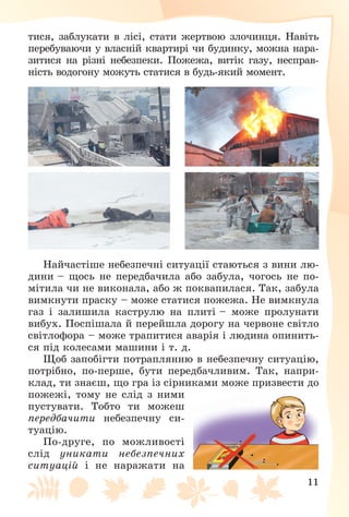 11
òèñÿ, çàáëóêàòè â ëіñі, ñòàòè æåðòâîþ çëî÷èíöÿ. Íàâіòü
ïåðåáóâàþ÷è ó âëàñíіé êâàðòèðі ÷è áóäèíêó, ìîæíà íàðà-
çèòèñÿ íà ðіçíі íåáåçïåêè. Ïîæåæà, âèòіê ãàçó, íåñïðàâ-
íіñòü âîäîãîíó ìîæóòü ñòàòèñÿ â áóäü-ÿêèé ìîìåíò.
Íàé÷àñòіøå íåáåçïå÷íі ñèòóàöії ñòàþòüñÿ ç âèíè ëþ-
äèíè – ùîñü íå ïåðåäáà÷èëà àáî çàáóëà, ÷îãîñü íå ïî-
ìіòèëà ÷è íå âèêîíàëà, àáî æ ïîêâàïèëàñÿ. Òàê, çàáóëà
âèìêíóòè ïðàñêó – ìîæå ñòàòèñÿ ïîæåæà. Íå âèìêíóëà
ãàç і çàëèøèëà êàñòðóëþ íà ïëèòі – ìîæå ïðîëóíàòè
âèáóõ. Ïîñïіøàëà é ïåðåéøëà äîðîãó íà ÷åðâîíå ñâіòëî
ñâіòëîôîðà – ìîæå òðàïèòèñÿ àâàðіÿ і ëþäèíà îïèíèòü-
ñÿ ïіä êîëåñàìè ìàøèíè і ò. ä.
Ùîá çàïîáіãòè ïîòðàïëÿííþ â íåáåçïå÷íó ñèòóàöіþ,
ïîòðіáíî, ïî-ïåðøå, áóòè ïåðåäáà÷ëèâèì. Òàê, íàïðè-
êëàä, òè çíàєø, ùî ãðà іç ñіðíèêàìè ìîæå ïðèçâåñòè äî
ïîæåæі, òîìó íå ñëіä ç íèìè
ïóñòóâàòè. Òîáòî òè ìîæåø
ïåðåäáà÷èòè íåáåçïå÷íó ñè-
òóàöіþ.
Ïî-äðóãå, ïî ìîæëèâîñòі
ñëіä óíèêàòè íåáåçïå÷íèõ
ñèòóàöіé і íå íàðàæàòè íà
 
