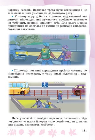 111
ïîðòíèõ çàñîáіâ. Âîäíî÷àñ òðåáà áóòè îáåðåæíèì і íå
çàâàæàòè іíøèì ó÷àñíèêàì äîðîæíüîãî ðóõó.
 Ó òåìíó ïîðó äîáè òà â óìîâàõ íåäîñòàòíüîї âè-
äèìîñòі ïіøîõîäè, ÿêі ðóõàþòüñÿ ïðîїçíîþ ÷àñòèíîþ
÷è óçáі÷÷ÿì, ïîâèííі âèäіëèòè ñåáå. Äëÿ öüîãî ìîæíà
ïðèêðіïèòè íà îäÿã àáî äî ñóìêè ÷è ðþêçàêà ñâіòëîâіä-
áèâàëüíі åëåìåíòè.
 Ïіøîõîäè ïîâèííі ïåðåõîäèòè ïðîїçíó ÷àñòèíó ïî
ïіøîõіäíèõ ïåðåõîäàõ, ó òîìó ÷èñëі ïіäçåìíèõ і íàä-
çåìíèõ.
Íåðåãóëüîâàíі ïіøîõіäíі ïåðåõîäè ïîçíà÷àþòü âіä-
ïîâіäíèìè çíàêàìè é äîðîæíüîþ ðîçìіòêîþ, ÿêó, ÿê òè
âæå çíàєø, íàçèâàþòü «çåáðîþ».
 