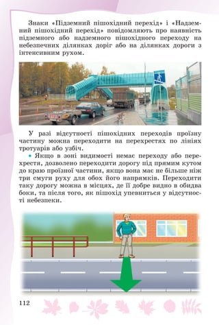 112
Çíàêè «Ïіäçåìíèé ïіøîõіäíèé ïåðåõіä» і «Íàäçåì-
íèé ïіøîõіäíèé ïåðåõіä» ïîâіäîìëÿþòü ïðî íàÿâíіñòü
ïіäçåìíîãî àáî íàäçåìíîãî ïіøîõіäíîãî ïåðåõîäó íà
íåáåçïå÷íèõ äіëÿíêàõ äîðіã àáî íà äіëÿíêàõ äîðîãè ç
іíòåíñèâíèì ðóõîì.
Ó ðàçі âіäñóòíîñòі ïіøîõіäíèõ ïåðåõîäіâ ïðîїçíó
÷àñòèíó ìîæíà ïåðåõîäèòè íà ïåðåõðåñòÿõ ïî ëіíіÿõ
òðîòóàðіâ àáî óçáі÷.
 ßêùî â çîíі âèäèìîñòі íåìàє ïåðåõîäó àáî ïåðå-
õðåñòÿ, äîçâîëåíî ïåðåõîäèòè äîðîãó ïіä ïðÿìèì êóòîì
äî êðàþ ïðîїçíîї ÷àñòèíè, ÿêùî âîíà ìàє íå áіëüøå íіæ
òðè ñìóãè ðóõó äëÿ îáîõ éîãî íàïðÿìêіâ. Ïåðåõîäèòè
òàêó äîðîãó ìîæíà â ìіñöÿõ, äå її äîáðå âèäíî â îáèäâà
áîêè, òà ïіñëÿ òîãî, ÿê ïіøîõіä óïåâíèòüñÿ ó âіäñóòíîñ-
òі íåáåçïåêè.
 