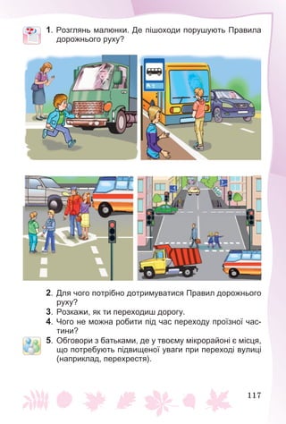 117
1. Розглянь малюнки. Де пішоходи порушують Правила
дорожнього руху?
2. Для чого потрібно дотримуватися Правил дорожнього
руху?
3. Розкажи, як ти переходиш дорогу.
4. Чого не можна робити під час переходу проїзної час-
тини?
5. Обговори з батьками, де у твоєму мікрорайоні є місця,
що потребують підвищеної уваги при переході вулиці
(наприклад, перехрестя).
 