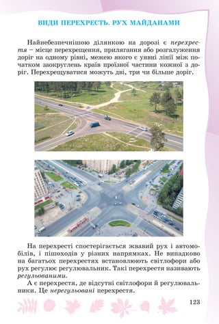 123
ÂÈÄÈ ÏÅÐÅÕÐÅÑÒÜ. ÐÓÕ ÌÀÉÄÀÍÀÌÈ
Íàéíåáåçïå÷íіøîþ äіëÿíêîþ íà äîðîçі є ïåðåõðåñ-
òÿ – ìіñöå ïåðåõðåùåííÿ, ïðèëÿãàííÿ àáî ðîçãàëóæåííÿ
äîðіã íà îäíîìó ðіâíі, ìåæåþ ÿêîãî є óÿâíі ëіíії ìіæ ïî-
÷àòêîì çàîêðóãëåíü êðàїâ ïðîїçíîї ÷àñòèíè êîæíîї ç äî-
ðіã. Ïåðåõðåùóâàòèñÿ ìîæóòü äâі, òðè ÷è áіëüøå äîðіã.
Íà ïåðåõðåñòі ñïîñòåðіãàєòüñÿ æâàâèé ðóõ і àâòîìî-
áіëіâ, і ïіøîõîäіâ ó ðіçíèõ íàïðÿìêàõ. Íå âèïàäêîâî
íà áàãàòüîõ ïåðåõðåñòÿõ âñòàíîâëþþòü ñâіòëîôîðè àáî
ðóõ ðåãóëþє ðåãóëþâàëüíèê. Òàêі ïåðåõðåñòÿ íàçèâàþòü
ðåãóëüîâàíèìè.
À є ïåðåõðåñòÿ, äå âіäñóòíі ñâіòëîôîðè é ðåãóëþâàëü-
íèêè. Öå íåðåãóëüîâàíі ïåðåõðåñòÿ.
 