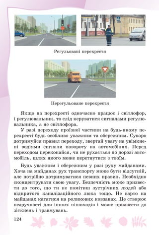 124
Ðåãóëüîâàíі ïåðåõðåñòÿ
Íåðåãóëüîâàíå ïåðåõðåñòÿ
ßêùî íà ïåðåõðåñòі îäíî÷àñíî ïðàöþє і ñâіòëîôîð,
і ðåãóëþâàëüíèê, òî ñëіä êåðóâàòèñÿ ñèãíàëàìè ðåãóëþ-
âàëüíèêà, à íå ñâіòëîôîðà.
Ó ðàçі ïåðåõîäó ïðîїçíîї ÷àñòèíè íà áóäü-ÿêîìó ïå-
ðåõðåñòі áóäü îñîáëèâî óâàæíèì òà îáåðåæíèì. Ñóâîðî
äîòðèìóéñÿ ïðàâèë ïåðåõîäó, çâåðòàé óâàãó íà óâіìêíå-
íі âîäіÿìè ñèãíàëè ïîâîðîòó íà àâòîìîáіëÿõ. Ïåðåä
ïåðåõîäîì ïåðåêîíàéñÿ, ÷è íå ðóõàєòüñÿ ïî äîðîçі àâòî-
ìîáіëü, øëÿõ ÿêîãî ìîæå ïåðåòíóòèñÿ ç òâîїì.
Áóäü óâàæíèì і îáåðåæíèì ó ðàçі ðóõó ìàéäàíàìè.
Õî÷à íà ìàéäàíàõ ðóõ òðàíñïîðòó ìîæå áóòè âіäñóòíіé,
àëå ïîòðіáíî äîòðèìóâàòèñÿ ïåâíèõ ïðàâèë. Íåîáõіäíî
ñêîíöåíòðóâàòè ñâîþ óâàãó. Áåçïå÷íіñòü ìîæå ïðèçâåñ-
òè äî òîãî, ùî òè íå ïîìіòèø çóñòðі÷íèõ ëþäåé àáî
âіäêðèòîãî êàíàëіçàöіéíîãî ëþêà òîùî. Íå âàðòî íà
ìàéäàíàõ êàòàòèñÿ íà ðîëèêîâèõ êîâçàíàõ. Öå ñòâîðþє
íåçðó÷íîñòі äëÿ іíøèõ ïіøîõîäіâ і ìîæå ïðèçâåñòè äî
çіòêíåíü і òðàâìóâàíü.
 