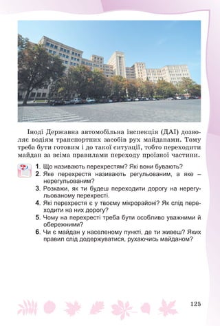 125
Іíîäі Äåðæàâíà àâòîìîáіëüíà іíñïåêöіÿ (ÄÀІ) äîçâî-
ëÿє âîäіÿì òðàíñïîðòíèõ çàñîáіâ ðóõ ìàéäàíàìè. Òîìó
òðåáà áóòè ãîòîâèì і äî òàêîї ñèòóàöії, òîáòî ïåðåõîäèòè
ìàéäàí çà âñіìà ïðàâèëàìè ïåðåõîäó ïðîїçíîї ÷àñòèíè.
1. Що називають перехрестям? Які вони бувають?
2. Яке перехрестя називають регульованим, а яке –
нерегульованим?
3. Розкажи, як ти будеш переходити дорогу на нерегу-
льованому перехресті.
4. Які перехрестя є у твоєму мікрорайоні? Як слід пере-
ходити на них дорогу?
5. Чому на перехресті треба бути особливо уважними й
обережними?
6. Чи є майдан у населеному пункті, де ти живеш? Яких
правил слід додержуватися, рухаючись майданом?
 