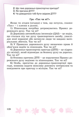 128
2. Що таке дорожньо-транспортна пригода?
3. Які причини ДТП?
4. Чи доводилося тобі бути свідком ДТП?
Ãðà «Òàê ÷è íі?»
ßêùî òè çãîäåí (çãîäíà) ç òèì, ùî ïî÷óєø, ñêàæè:
«Òàê» – і ïëåñíè â äîëîíі.
1) Ïіøîõîäàì ïîòðіáíî äîòðèìóâàòèñü Ïðàâèë äî-
ðîæíüîãî ðóõó. Òàê ÷è íі?
2) Äåðæàâíà àâòîìîáіëüíà іíñïåêöіÿ (ÄÀІ) – öå ïîäіÿ,
ùî ñòàëàñÿ ïіä ÷àñ ðóõó òðàíñïîðòíîãî çàñîáó, óíàñëі-
äîê ÿêîї ïîðàíåíі àáî çàãèíóëè ëþäè ÷è çàâäàíî ìàòå-
ðіàëüíèõ çáèòêіâ. Òàê ÷è íі?
3) Ó Ïðàâèëàõ äîðîæíüîãî ðóõó âèçíà÷åíî ïðàâà é
îáîâ’ÿçêè âîäіїâ òà ïіøîõîäіâ. Òàê ÷è íі?
4) Äîðîæíüî-òðàíñïîðòíà ïðèãîäà (ÄÒÏ) – öå ïіäðîç-
äіë ìіëіöії, ÿêèé âіäïîâіäàє çà áåçïåêó ðóõó íà äîðîãàõ.
Òàê ÷è íі?
5) Îñíîâíà ïðè÷èíà ÄÒÏ – öå ïîðóøåííÿ Ïðàâèë äî-
ðîæíüîãî ðóõó âîäіÿìè òà ïіøîõîäàìè. Òàê ÷è íі?
6) Îñîáà, ïðè÷åòíà äî äîðîæíüî-òðàíñïîðòíîї ïðè-
ãîäè, ïîâèííà íàäàòè ìîæëèâó äîïîìîãó ïîòåðïіëèì òà
ïîâіäîìèòè ïðî ïðèãîäó â ìіëіöіþ. Òàê ÷è íі?
 